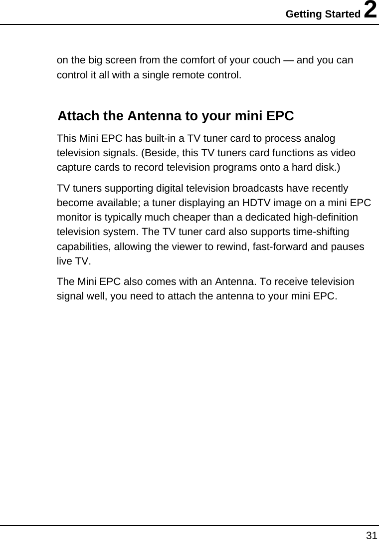 Getting Started 2 31  on the big screen from the comfort of your couch — and you can control it all with a single remote control.  Attach the Antenna to your mini EPC This Mini EPC has built-in a TV tuner card to process analog television signals. (Beside, this TV tuners card functions as video capture cards to record television programs onto a hard disk.) TV tuners supporting digital television broadcasts have recently become available; a tuner displaying an HDTV image on a mini EPC monitor is typically much cheaper than a dedicated high-definition television system. The TV tuner card also supports time-shifting capabilities, allowing the viewer to rewind, fast-forward and pauses live TV. The Mini EPC also comes with an Antenna. To receive television signal well, you need to attach the antenna to your mini EPC.  