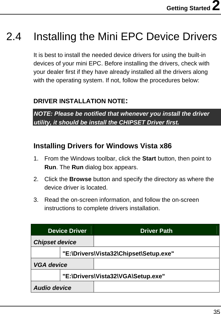 Getting Started 2 35  2.4  Installing the Mini EPC Device Drivers   It is best to install the needed device drivers for using the built-in devices of your mini EPC. Before installing the drivers, check with your dealer first if they have already installed all the drivers along with the operating system. If not, follow the procedures below:  DRIVER INSTALLATION NOTE: NOTE: Please be notified that whenever you install the driver utility, it should be install the CHIPSET Driver first.   Installing Drivers for Windows Vista x86  1.  From the Windows toolbar, click the Start button, then point to Run. The Run dialog box appears.  2. Click the Browse button and specify the directory as where the device driver is located. 3.  Read the on-screen information, and follow the on-screen instructions to complete drivers installation.   Device Driver  Driver Path Chipset device    &quot;E:\Drivers\Vista32\Chipset\Setup.exe&quot; VGA device   &quot;E:\Drivers\Vista32\VGA\Setup.exe&quot; Audio device  