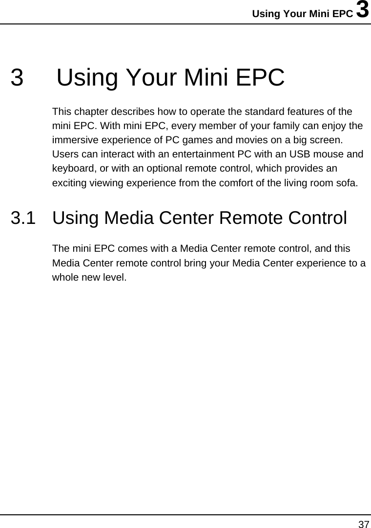 Using Your Mini EPC 3 37  3  Using Your Mini EPC This chapter describes how to operate the standard features of the mini EPC. With mini EPC, every member of your family can enjoy the immersive experience of PC games and movies on a big screen. Users can interact with an entertainment PC with an USB mouse and keyboard, or with an optional remote control, which provides an exciting viewing experience from the comfort of the living room sofa. 3.1  Using Media Center Remote Control The mini EPC comes with a Media Center remote control, and this Media Center remote control bring your Media Center experience to a whole new level.  