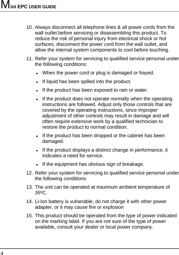 Mini EPC USER GUIDE 4  10. Always disconnect all telephone lines &amp; all power cords from the wall outlet before servicing or disassembling this product. To reduce the risk of personal injury from electrical shock or hot surfaces, disconnect the power cord from the wall outlet, and allow the internal system components to cool before touching. 11. Refer your system for servicing to qualified service personal under the following conditions: z When the power cord or plug is damaged or frayed. z If liquid has been spilled into the product. z If the product has been exposed to rain or water. z If the product does not operate normally when the operating instructions are followed. Adjust only those controls that are covered by the operating instructions, since improper adjustment of other controls may result in damage and will often require extensive work by a qualified technician to restore the product to normal condition. z If the product has been dropped or the cabinet has been damaged. z If the product displays a distinct change in performance, it indicates a need for service. z If the equipment has obvious sign of breakage. 12. Refer your system for servicing to qualified service personal under the following conditions: 13. The unit can be operated at maximum ambient temperature of 35ºC. 14. Li-Ion battery is vulnerable, do not charge it with other power adapter, or it may cause fire or explosion 15. This product should be operated from the type of power indicated on the marking label. If you are not sure of the type of power available, consult your dealer or local power company. 