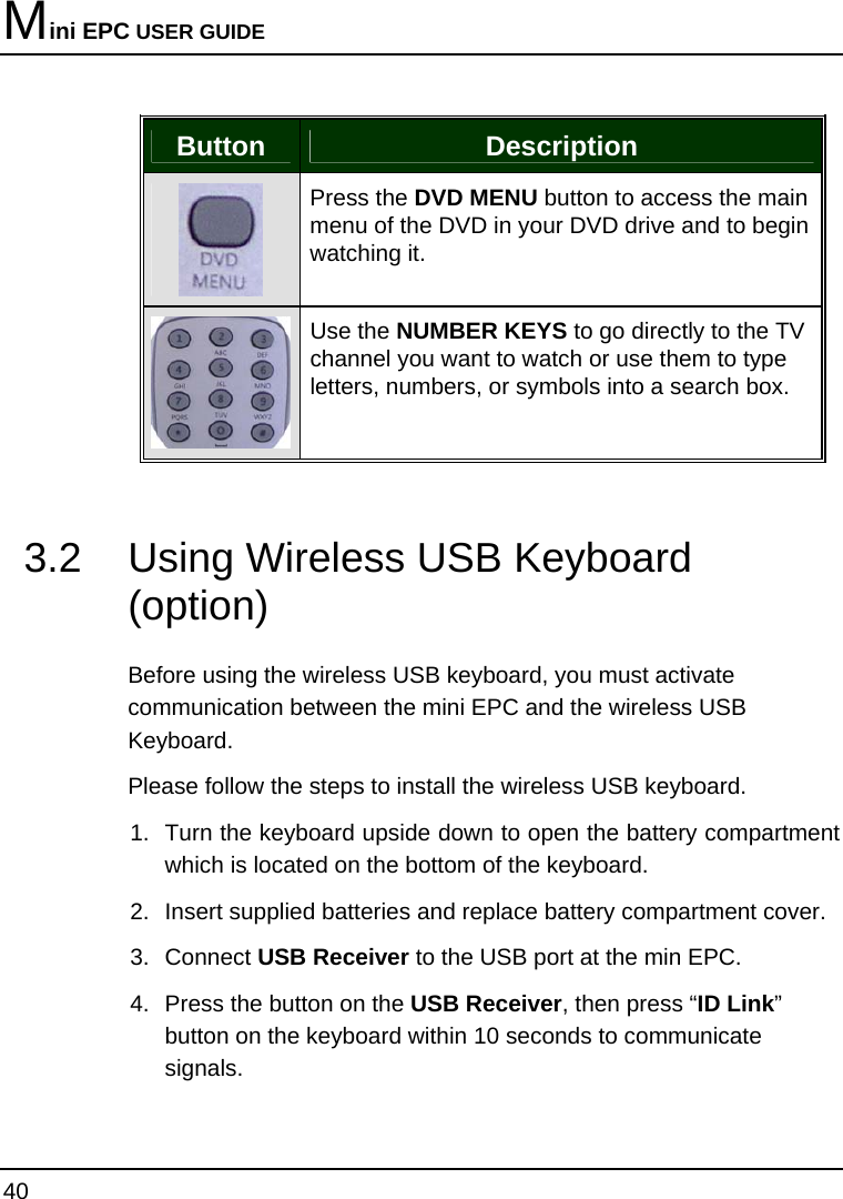 Mini EPC USER GUIDE 40  Button  Description  Press the DVD MENU button to access the main menu of the DVD in your DVD drive and to begin watching it.  Use the NUMBER KEYS to go directly to the TV channel you want to watch or use them to type letters, numbers, or symbols into a search box.   3.2  Using Wireless USB Keyboard (option)  Before using the wireless USB keyboard, you must activate communication between the mini EPC and the wireless USB Keyboard. Please follow the steps to install the wireless USB keyboard. 1.  Turn the keyboard upside down to open the battery compartment which is located on the bottom of the keyboard. 2.  Insert supplied batteries and replace battery compartment cover. 3. Connect USB Receiver to the USB port at the min EPC. 4.  Press the button on the USB Receiver, then press “ID Link” button on the keyboard within 10 seconds to communicate signals.  