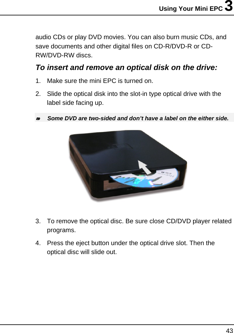 Using Your Mini EPC 3 43  audio CDs or play DVD movies. You can also burn music CDs, and save documents and other digital files on CD-R/DVD-R or CD-RW/DVD-RW discs. To insert and remove an optical disk on the drive: 1.  Make sure the mini EPC is turned on.  2.  Slide the optical disk into the slot-in type optical drive with the label side facing up.  Some DVD are two-sided and don’t have a label on the either side.  3.  To remove the optical disc. Be sure close CD/DVD player related programs.  4.  Press the eject button under the optical drive slot. Then the optical disc will slide out.  