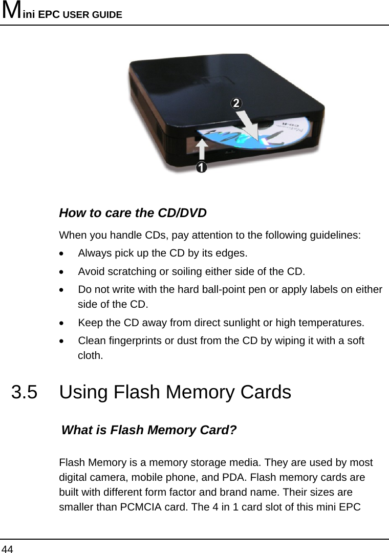 Mini EPC USER GUIDE 44   How to care the CD/DVD When you handle CDs, pay attention to the following guidelines: •  Always pick up the CD by its edges. •  Avoid scratching or soiling either side of the CD. •  Do not write with the hard ball-point pen or apply labels on either side of the CD. •  Keep the CD away from direct sunlight or high temperatures. •  Clean fingerprints or dust from the CD by wiping it with a soft cloth. 3.5  Using Flash Memory Cards What is Flash Memory Card?    Flash Memory is a memory storage media. They are used by most digital camera, mobile phone, and PDA. Flash memory cards are built with different form factor and brand name. Their sizes are smaller than PCMCIA card. The 4 in 1 card slot of this mini EPC 