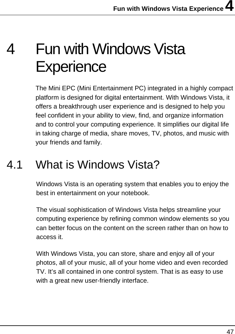 Fun with Windows Vista Experience 4 47  4  Fun with Windows Vista Experience  The Mini EPC (Mini Entertainment PC) integrated in a highly compact platform is designed for digital entertainment. With Windows Vista, it offers a breakthrough user experience and is designed to help you feel confident in your ability to view, find, and organize information and to control your computing experience. It simplifies our digital life in taking charge of media, share moves, TV, photos, and music with your friends and family. 4.1  What is Windows Vista?  Windows Vista is an operating system that enables you to enjoy the best in entertainment on your notebook.  The visual sophistication of Windows Vista helps streamline your computing experience by refining common window elements so you can better focus on the content on the screen rather than on how to access it. With Windows Vista, you can store, share and enjoy all of your photos, all of your music, all of your home video and even recorded TV. It’s all contained in one control system. That is as easy to use with a great new user-friendly interface. 