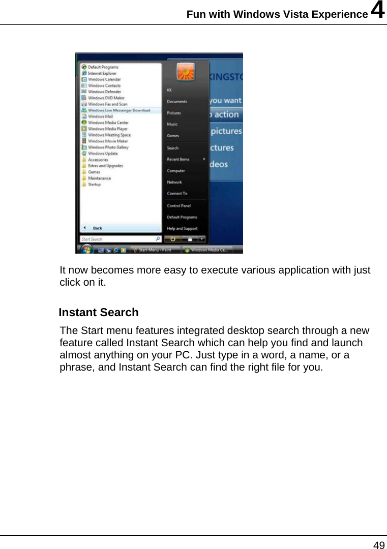 Fun with Windows Vista Experience 4 49   It now becomes more easy to execute various application with just click on it.  Instant Search The Start menu features integrated desktop search through a new feature called Instant Search which can help you find and launch almost anything on your PC. Just type in a word, a name, or a phrase, and Instant Search can find the right file for you. 