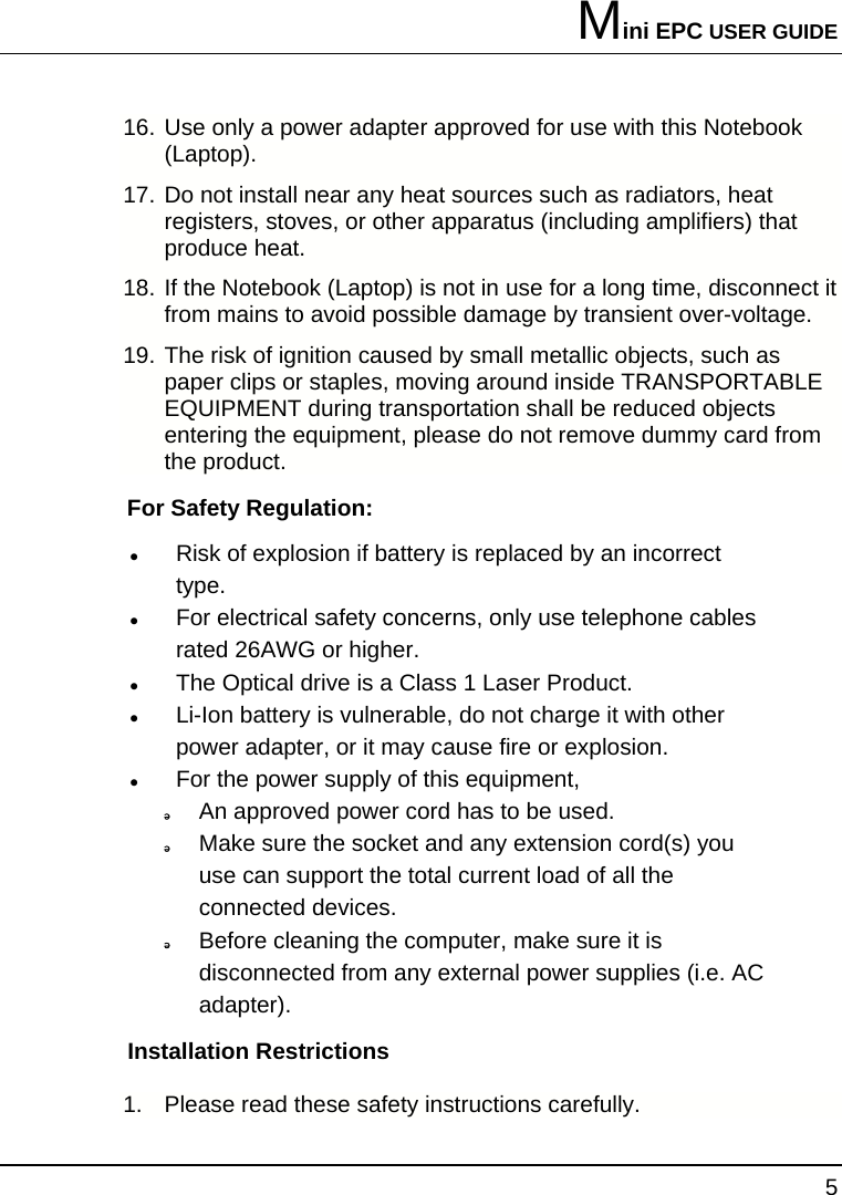 Mini EPC USER GUIDE 5  16. Use only a power adapter approved for use with this Notebook (Laptop). 17. Do not install near any heat sources such as radiators, heat registers, stoves, or other apparatus (including amplifiers) that produce heat. 18. If the Notebook (Laptop) is not in use for a long time, disconnect it from mains to avoid possible damage by transient over-voltage. 19. The risk of ignition caused by small metallic objects, such as paper clips or staples, moving around inside TRANSPORTABLE EQUIPMENT during transportation shall be reduced objects entering the equipment, please do not remove dummy card from the product. For Safety Regulation:   z Risk of explosion if battery is replaced by an incorrect type. z For electrical safety concerns, only use telephone cables rated 26AWG or higher. z The Optical drive is a Class 1 Laser Product. z Li-Ion battery is vulnerable, do not charge it with other power adapter, or it may cause fire or explosion. z For the power supply of this equipment,  An approved power cord has to be used.  Make sure the socket and any extension cord(s) you use can support the total current load of all the connected devices.  Before cleaning the computer, make sure it is disconnected from any external power supplies (i.e. AC adapter). Installation Restrictions 1.  Please read these safety instructions carefully. 