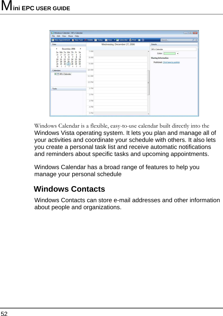 Mini EPC USER GUIDE 52   Windows Calendar is a flexible, easy-to-use calendar built directly into the Windows Vista operating system. It lets you plan and manage all of your activities and coordinate your schedule with others. It also lets you create a personal task list and receive automatic notifications and reminders about specific tasks and upcoming appointments.  Windows Calendar has a broad range of features to help you manage your personal schedule Windows Contacts Windows Contacts can store e-mail addresses and other information about people and organizations.  