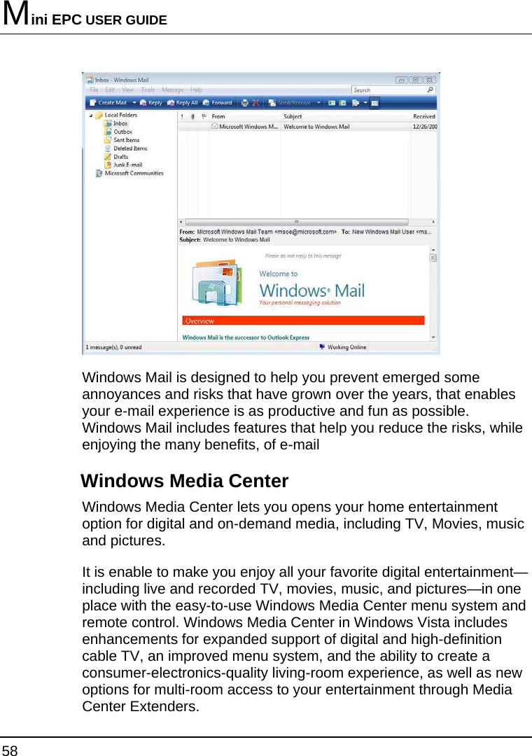 Mini EPC USER GUIDE 58   Windows Mail is designed to help you prevent emerged some annoyances and risks that have grown over the years, that enables your e-mail experience is as productive and fun as possible. Windows Mail includes features that help you reduce the risks, while enjoying the many benefits, of e-mail Windows Media Center Windows Media Center lets you opens your home entertainment option for digital and on-demand media, including TV, Movies, music and pictures.  It is enable to make you enjoy all your favorite digital entertainment—including live and recorded TV, movies, music, and pictures—in one place with the easy-to-use Windows Media Center menu system and remote control. Windows Media Center in Windows Vista includes enhancements for expanded support of digital and high-definition cable TV, an improved menu system, and the ability to create a consumer-electronics-quality living-room experience, as well as new options for multi-room access to your entertainment through Media Center Extenders. 