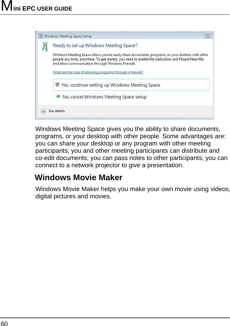 Mini EPC USER GUIDE 60   Windows Meeting Space gives you the ability to share documents, programs, or your desktop with other people. Some advantages are: you can share your desktop or any program with other meeting participants; you and other meeting participants can distribute and co-edit documents; you can pass notes to other participants; you can connect to a network projector to give a presentation. Windows Movie Maker Windows Movie Maker helps you make your own movie using videos, digital pictures and movies. 