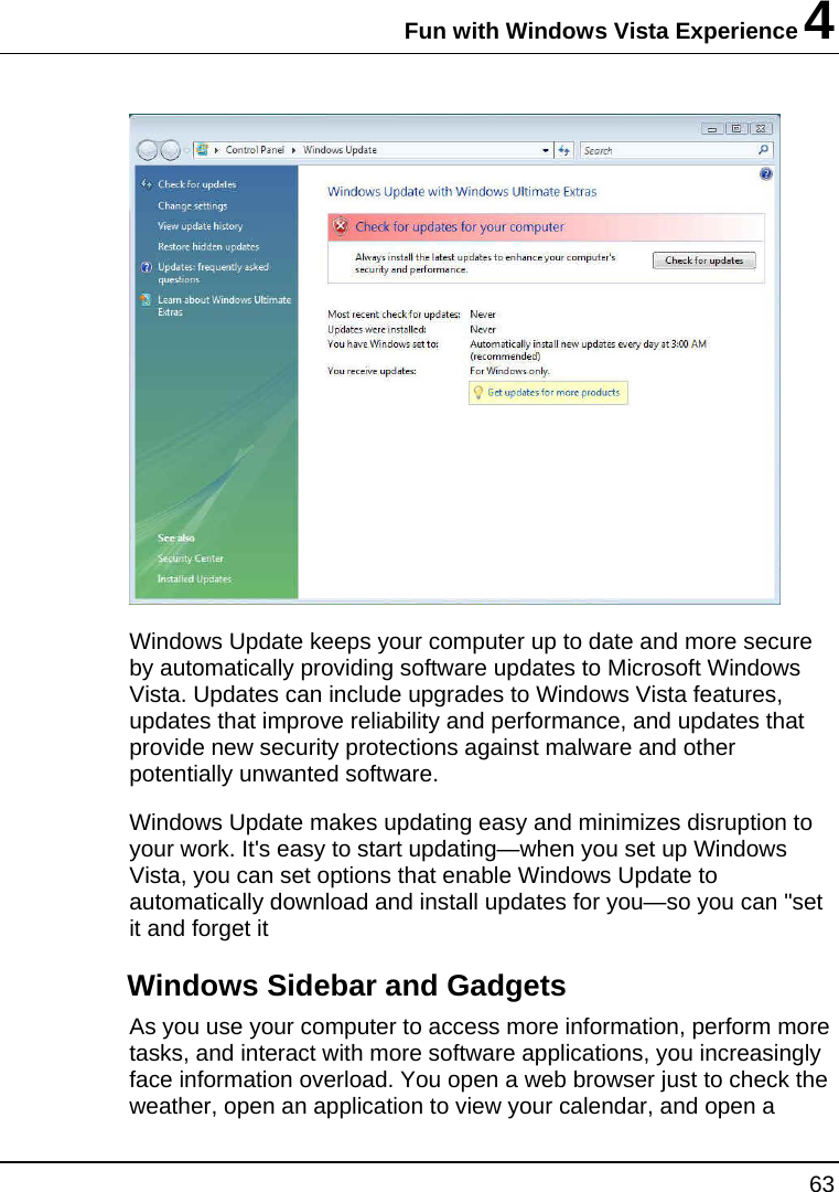 Fun with Windows Vista Experience 4 63   Windows Update keeps your computer up to date and more secure by automatically providing software updates to Microsoft Windows Vista. Updates can include upgrades to Windows Vista features, updates that improve reliability and performance, and updates that provide new security protections against malware and other potentially unwanted software. Windows Update makes updating easy and minimizes disruption to your work. It&apos;s easy to start updating—when you set up Windows Vista, you can set options that enable Windows Update to automatically download and install updates for you—so you can &quot;set it and forget it Windows Sidebar and Gadgets As you use your computer to access more information, perform more tasks, and interact with more software applications, you increasingly face information overload. You open a web browser just to check the weather, open an application to view your calendar, and open a 