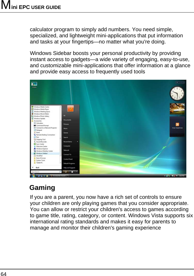 Mini EPC USER GUIDE 64  calculator program to simply add numbers. You need simple, specialized, and lightweight mini-applications that put information and tasks at your fingertips—no matter what you&apos;re doing. Windows Sidebar boosts your personal productivity by providing instant access to gadgets—a wide variety of engaging, easy-to-use, and customizable mini-applications that offer information at a glance and provide easy access to frequently used tools  Gaming If you are a parent, you now have a rich set of controls to ensure your children are only playing games that you consider appropriate. You can allow or restrict your children&apos;s access to games according to game title, rating, category, or content. Windows Vista supports six international rating standards and makes it easy for parents to manage and monitor their children&apos;s gaming experience 