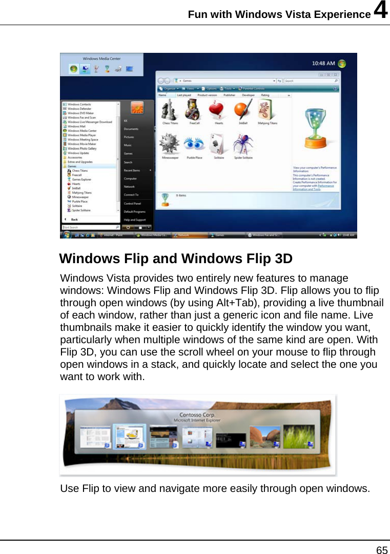 Fun with Windows Vista Experience 4 65   Windows Flip and Windows Flip 3D Windows Vista provides two entirely new features to manage windows: Windows Flip and Windows Flip 3D. Flip allows you to flip through open windows (by using Alt+Tab), providing a live thumbnail of each window, rather than just a generic icon and file name. Live thumbnails make it easier to quickly identify the window you want, particularly when multiple windows of the same kind are open. With Flip 3D, you can use the scroll wheel on your mouse to flip through open windows in a stack, and quickly locate and select the one you want to work with.   Use Flip to view and navigate more easily through open windows.  