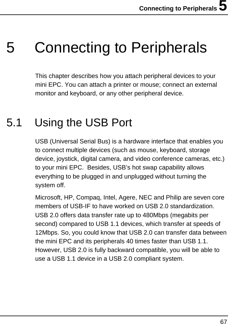 Connecting to Peripherals 5 67  5  Connecting to Peripherals This chapter describes how you attach peripheral devices to your mini EPC. You can attach a printer or mouse; connect an external monitor and keyboard, or any other peripheral device.  5.1  Using the USB Port  USB (Universal Serial Bus) is a hardware interface that enables you to connect multiple devices (such as mouse, keyboard, storage device, joystick, digital camera, and video conference cameras, etc.) to your mini EPC.  Besides, USB’s hot swap capability allows everything to be plugged in and unplugged without turning the system off.   Microsoft, HP, Compaq, Intel, Agere, NEC and Philip are seven core members of USB-IF to have worked on USB 2.0 standardization. USB 2.0 offers data transfer rate up to 480Mbps (megabits per second) compared to USB 1.1 devices, which transfer at speeds of 12Mbps. So, you could know that USB 2.0 can transfer data between the mini EPC and its peripherals 40 times faster than USB 1.1. However, USB 2.0 is fully backward compatible, you will be able to use a USB 1.1 device in a USB 2.0 compliant system. 
