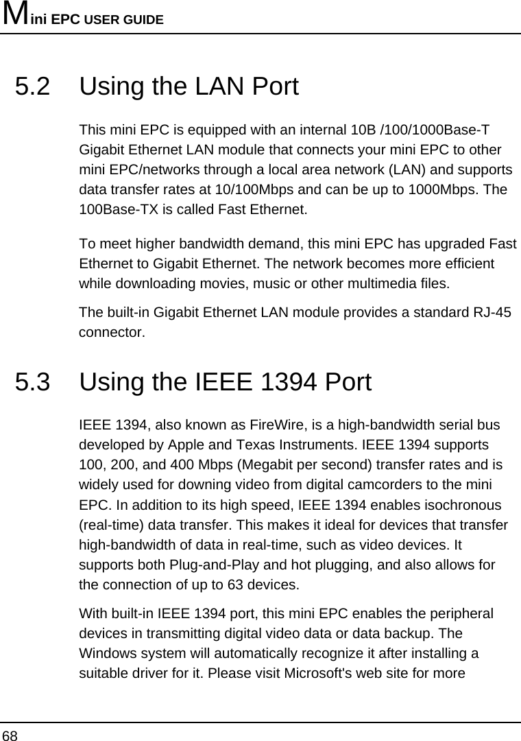 Mini EPC USER GUIDE 68  5.2  Using the LAN Port  This mini EPC is equipped with an internal 10B /100/1000Base-T Gigabit Ethernet LAN module that connects your mini EPC to other mini EPC/networks through a local area network (LAN) and supports data transfer rates at 10/100Mbps and can be up to 1000Mbps. The 100Base-TX is called Fast Ethernet.  To meet higher bandwidth demand, this mini EPC has upgraded Fast Ethernet to Gigabit Ethernet. The network becomes more efficient while downloading movies, music or other multimedia files.  The built-in Gigabit Ethernet LAN module provides a standard RJ-45 connector.  5.3  Using the IEEE 1394 Port  IEEE 1394, also known as FireWire, is a high-bandwidth serial bus developed by Apple and Texas Instruments. IEEE 1394 supports 100, 200, and 400 Mbps (Megabit per second) transfer rates and is widely used for downing video from digital camcorders to the mini EPC. In addition to its high speed, IEEE 1394 enables isochronous (real-time) data transfer. This makes it ideal for devices that transfer high-bandwidth of data in real-time, such as video devices. It supports both Plug-and-Play and hot plugging, and also allows for the connection of up to 63 devices.  With built-in IEEE 1394 port, this mini EPC enables the peripheral devices in transmitting digital video data or data backup. The Windows system will automatically recognize it after installing a suitable driver for it. Please visit Microsoft&apos;s web site for more 