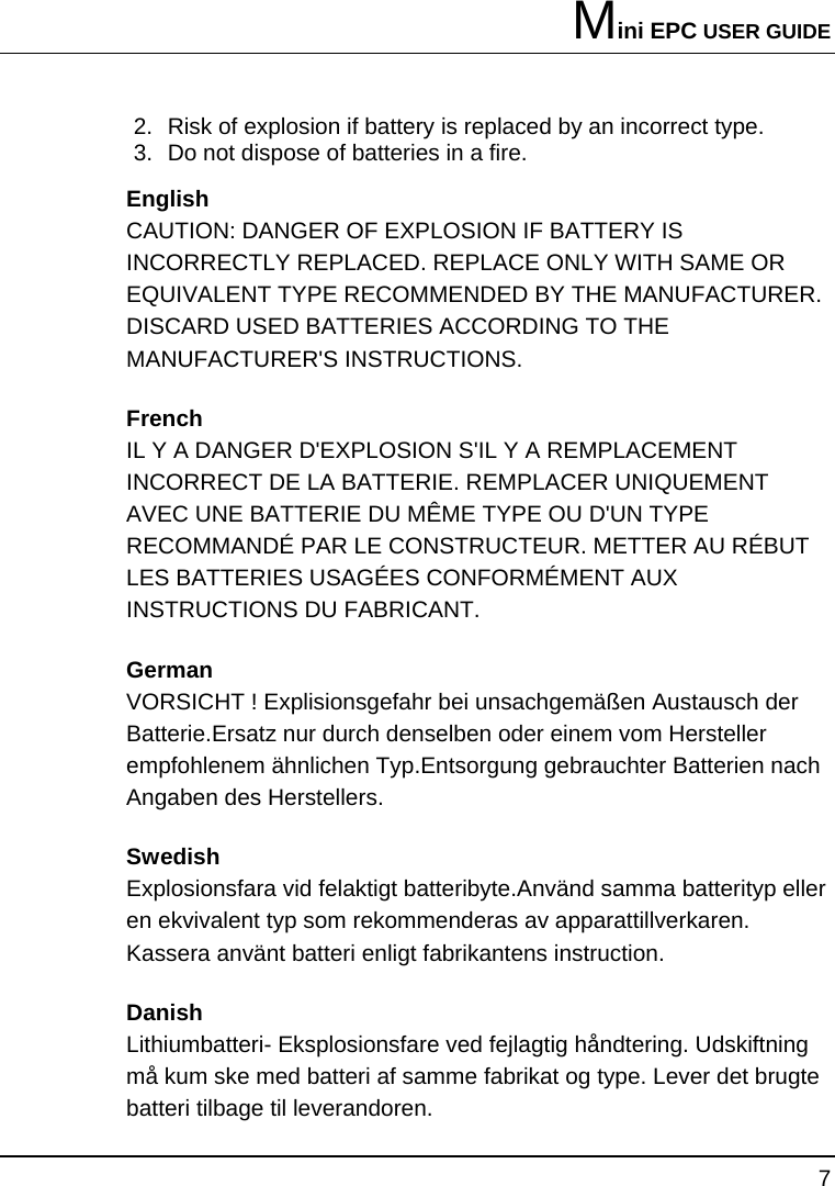 Mini EPC USER GUIDE 7  2.  Risk of explosion if battery is replaced by an incorrect type. 3.  Do not dispose of batteries in a fire. English CAUTION: DANGER OF EXPLOSION IF BATTERY IS INCORRECTLY REPLACED. REPLACE ONLY WITH SAME OR EQUIVALENT TYPE RECOMMENDED BY THE MANUFACTURER. DISCARD USED BATTERIES ACCORDING TO THE MANUFACTURER&apos;S INSTRUCTIONS. French IL Y A DANGER D&apos;EXPLOSION S&apos;IL Y A REMPLACEMENT INCORRECT DE LA BATTERIE. REMPLACER UNIQUEMENT AVEC UNE BATTERIE DU MÊME TYPE OU D&apos;UN TYPE RECOMMANDÉ PAR LE CONSTRUCTEUR. METTER AU RÉBUT LES BATTERIES USAGÉES CONFORMÉMENT AUX INSTRUCTIONS DU FABRICANT. German VORSICHT ! Explisionsgefahr bei unsachgemäßen Austausch der Batterie.Ersatz nur durch denselben oder einem vom Hersteller empfohlenem ähnlichen Typ.Entsorgung gebrauchter Batterien nach Angaben des Herstellers. Swedish Explosionsfara vid felaktigt batteribyte.Använd samma batterityp eller en ekvivalent typ som rekommenderas av apparattillverkaren. Kassera använt batteri enligt fabrikantens instruction. Danish Lithiumbatteri- Eksplosionsfare ved fejlagtig håndtering. Udskiftning må kum ske med batteri af samme fabrikat og type. Lever det brugte batteri tilbage til leverandoren. 