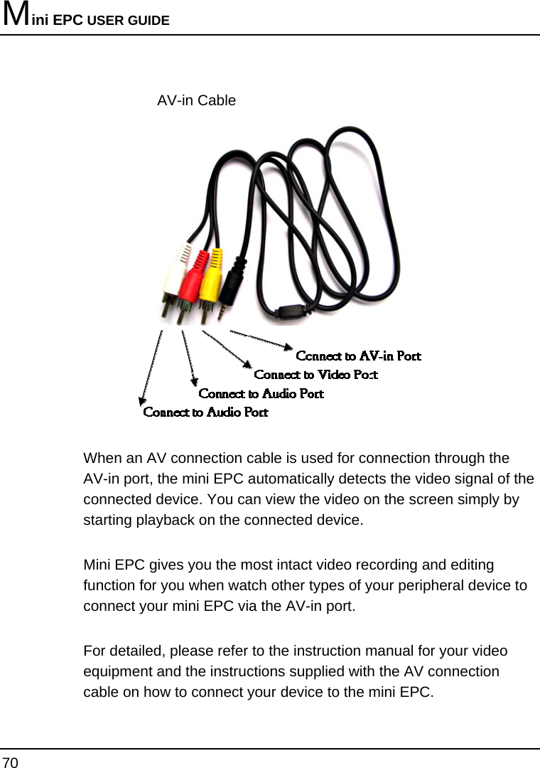 Mini EPC USER GUIDE 70  AV-in Cable   When an AV connection cable is used for connection through the AV-in port, the mini EPC automatically detects the video signal of the connected device. You can view the video on the screen simply by starting playback on the connected device. Mini EPC gives you the most intact video recording and editing function for you when watch other types of your peripheral device to connect your mini EPC via the AV-in port.  For detailed, please refer to the instruction manual for your video equipment and the instructions supplied with the AV connection cable on how to connect your device to the mini EPC. 