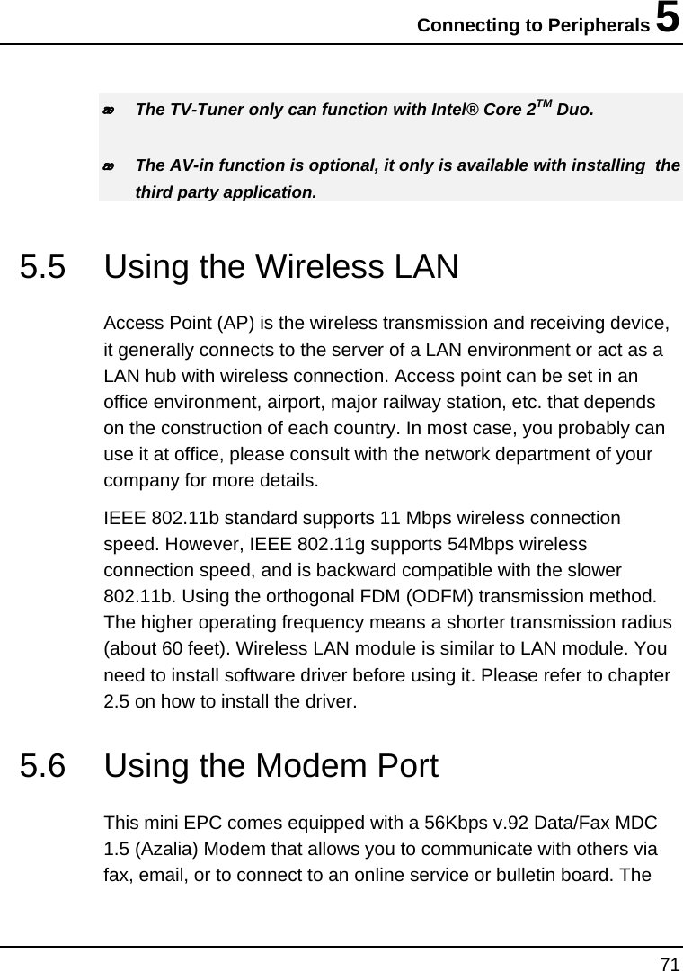 Connecting to Peripherals 5 71   The TV-Tuner only can function with Intel® Core 2TM Duo.   The AV-in function is optional, it only is available with installing  the third party application.  5.5  Using the Wireless LAN  Access Point (AP) is the wireless transmission and receiving device, it generally connects to the server of a LAN environment or act as a LAN hub with wireless connection. Access point can be set in an office environment, airport, major railway station, etc. that depends on the construction of each country. In most case, you probably can use it at office, please consult with the network department of your company for more details.  IEEE 802.11b standard supports 11 Mbps wireless connection speed. However, IEEE 802.11g supports 54Mbps wireless connection speed, and is backward compatible with the slower 802.11b. Using the orthogonal FDM (ODFM) transmission method. The higher operating frequency means a shorter transmission radius (about 60 feet). Wireless LAN module is similar to LAN module. You need to install software driver before using it. Please refer to chapter 2.5 on how to install the driver.   5.6  Using the Modem Port  This mini EPC comes equipped with a 56Kbps v.92 Data/Fax MDC 1.5 (Azalia) Modem that allows you to communicate with others via fax, email, or to connect to an online service or bulletin board. The 