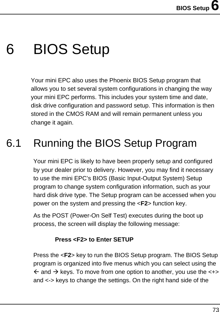 BIOS Setup 6 73  6 BIOS Setup Your mini EPC also uses the Phoenix BIOS Setup program that allows you to set several system configurations in changing the way your mini EPC performs. This includes your system time and date, disk drive configuration and password setup. This information is then stored in the CMOS RAM and will remain permanent unless you change it again. 6.1  Running the BIOS Setup Program Your mini EPC is likely to have been properly setup and configured by your dealer prior to delivery. However, you may find it necessary to use the mini EPC’s BIOS (Basic Input-Output System) Setup program to change system configuration information, such as your hard disk drive type. The Setup program can be accessed when you power on the system and pressing the &lt;F2&gt; function key. As the POST (Power-On Self Test) executes during the boot up process, the screen will display the following message: Press &lt;F2&gt; to Enter SETUP Press the &lt;F2&gt; key to run the BIOS Setup program. The BIOS Setup program is organized into five menus which you can select using the Å and Æ keys. To move from one option to another, you use the &lt;+&gt; and &lt;-&gt; keys to change the settings. On the right hand side of the 