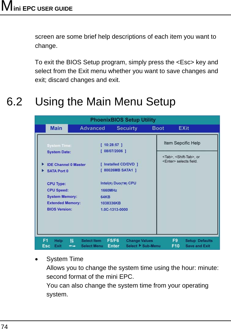 Mini EPC USER GUIDE 74  screen are some brief help descriptions of each item you want to change. To exit the BIOS Setup program, simply press the &lt;Esc&gt; key and select from the Exit menu whether you want to save changes and exit; discard changes and exit. 6.2  Using the Main Menu Setup   •  System Time  Allows you to change the system time using the hour: minute: second format of the mini EPC.   You can also change the system time from your operating system. 