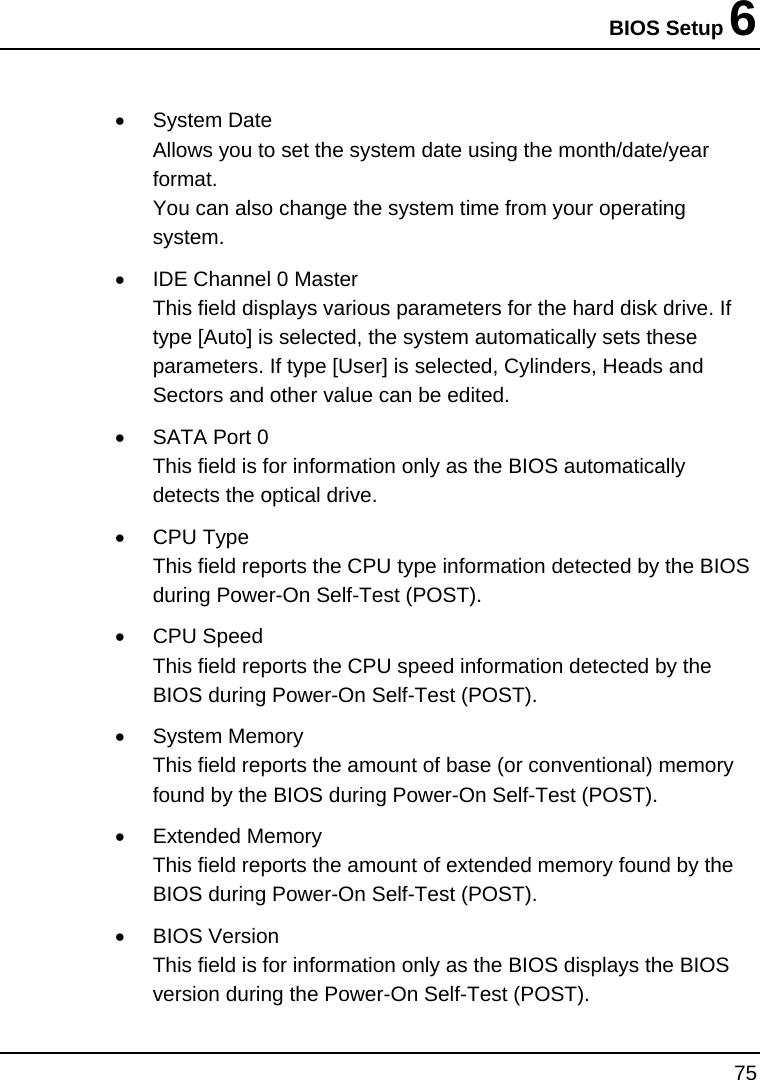 BIOS Setup 6 75  • System Date Allows you to set the system date using the month/date/year format.  You can also change the system time from your operating system. •  IDE Channel 0 Master This field displays various parameters for the hard disk drive. If type [Auto] is selected, the system automatically sets these parameters. If type [User] is selected, Cylinders, Heads and Sectors and other value can be edited. •  SATA Port 0 This field is for information only as the BIOS automatically detects the optical drive. • CPU Type This field reports the CPU type information detected by the BIOS during Power-On Self-Test (POST). • CPU Speed This field reports the CPU speed information detected by the BIOS during Power-On Self-Test (POST). • System Memory This field reports the amount of base (or conventional) memory found by the BIOS during Power-On Self-Test (POST). • Extended Memory This field reports the amount of extended memory found by the BIOS during Power-On Self-Test (POST). • BIOS Version This field is for information only as the BIOS displays the BIOS version during the Power-On Self-Test (POST). 