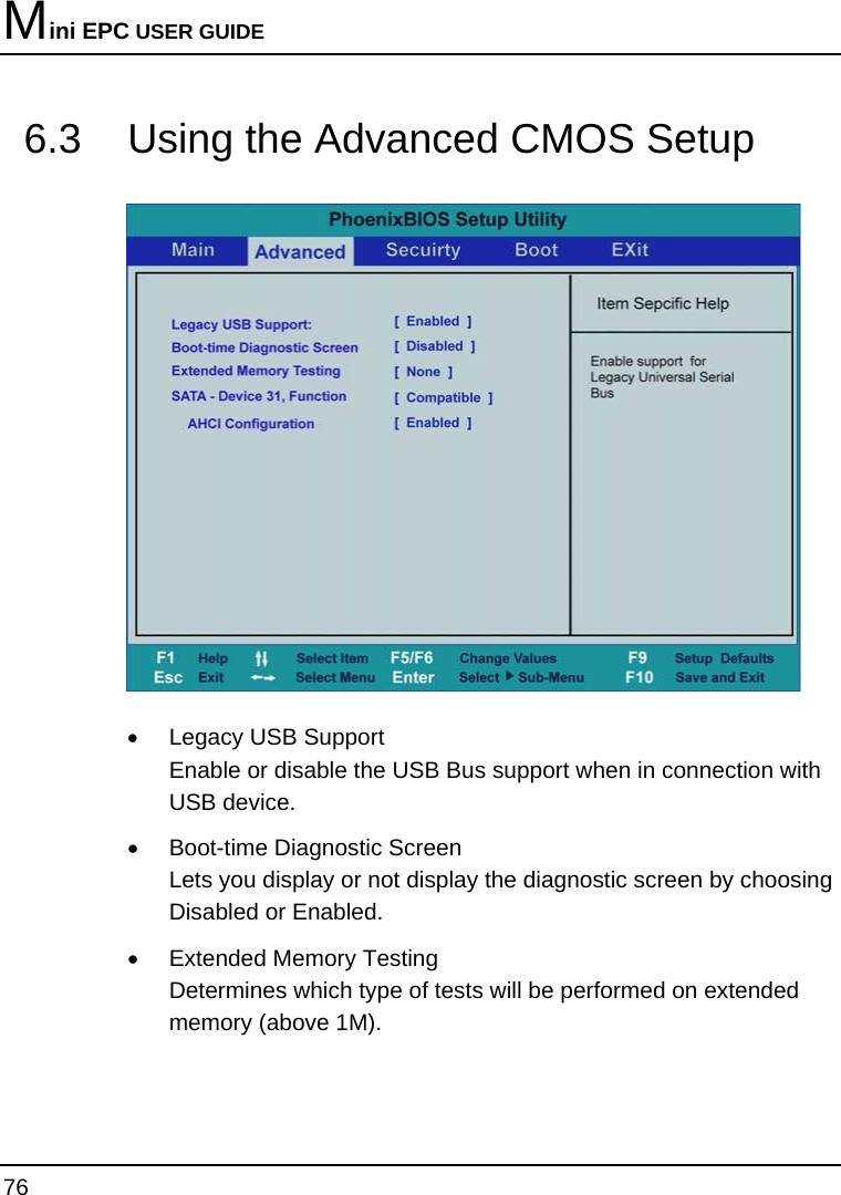 Mini EPC USER GUIDE 76  6.3  Using the Advanced CMOS Setup  •  Legacy USB Support Enable or disable the USB Bus support when in connection with USB device. •  Boot-time Diagnostic Screen Lets you display or not display the diagnostic screen by choosing Disabled or Enabled. •  Extended Memory Testing Determines which type of tests will be performed on extended memory (above 1M). 