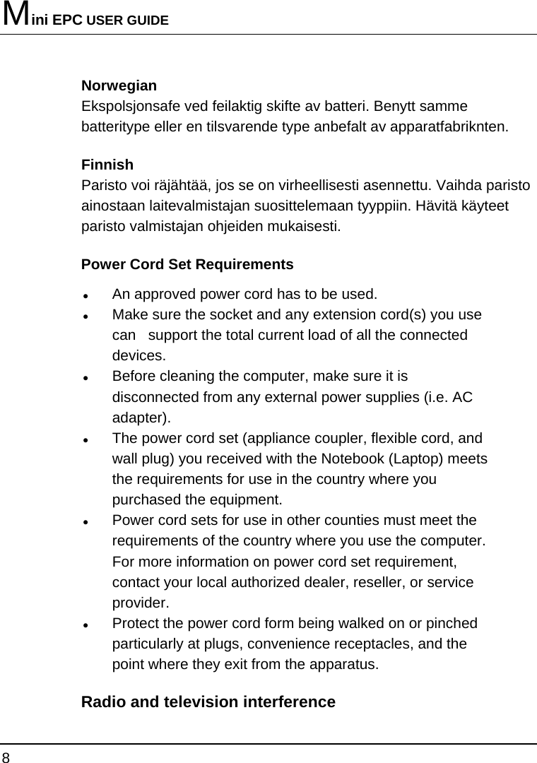 Mini EPC USER GUIDE 8  Norwegian Ekspolsjonsafe ved feilaktig skifte av batteri. Benytt samme batteritype eller en tilsvarende type anbefalt av apparatfabriknten. Finnish Paristo voi räjähtää, jos se on virheellisesti asennettu. Vaihda paristo ainostaan laitevalmistajan suosittelemaan tyyppiin. Hävitä käyteet paristo valmistajan ohjeiden mukaisesti. Power Cord Set Requirements z An approved power cord has to be used. z Make sure the socket and any extension cord(s) you use can   support the total current load of all the connected devices. z Before cleaning the computer, make sure it is disconnected from any external power supplies (i.e. AC adapter). z The power cord set (appliance coupler, flexible cord, and wall plug) you received with the Notebook (Laptop) meets the requirements for use in the country where you purchased the equipment. z Power cord sets for use in other counties must meet the requirements of the country where you use the computer. For more information on power cord set requirement, contact your local authorized dealer, reseller, or service provider. z Protect the power cord form being walked on or pinched particularly at plugs, convenience receptacles, and the point where they exit from the apparatus. Radio and television interference 