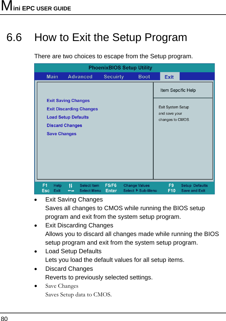 Mini EPC USER GUIDE 80  6.6  How to Exit the Setup Program There are two choices to escape from the Setup program.  •  Exit Saving Changes Saves all changes to CMOS while running the BIOS setup program and exit from the system setup program. •  Exit Discarding Changes Allows you to discard all changes made while running the BIOS setup program and exit from the system setup program. •  Load Setup Defaults Lets you load the default values for all setup items. • Discard Changes Reverts to previously selected settings. • Save Changes Saves Setup data to CMOS. 
