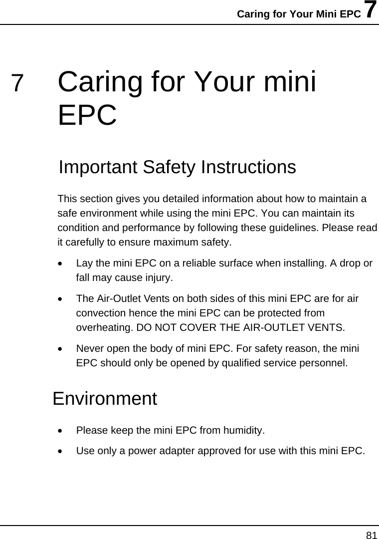 Caring for Your Mini EPC 7 81  7  Caring for Your mini EPC   Important Safety Instructions This section gives you detailed information about how to maintain a safe environment while using the mini EPC. You can maintain its condition and performance by following these guidelines. Please read it carefully to ensure maximum safety. •  Lay the mini EPC on a reliable surface when installing. A drop or fall may cause injury. •  The Air-Outlet Vents on both sides of this mini EPC are for air convection hence the mini EPC can be protected from overheating. DO NOT COVER THE AIR-OUTLET VENTS. •  Never open the body of mini EPC. For safety reason, the mini EPC should only be opened by qualified service personnel. Environment  •  Please keep the mini EPC from humidity. •  Use only a power adapter approved for use with this mini EPC. 
