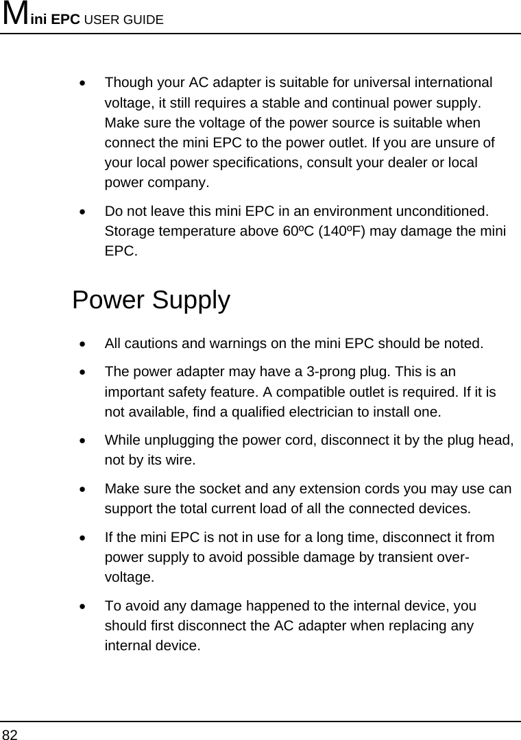 Mini EPC USER GUIDE 82  •  Though your AC adapter is suitable for universal international voltage, it still requires a stable and continual power supply. Make sure the voltage of the power source is suitable when connect the mini EPC to the power outlet. If you are unsure of your local power specifications, consult your dealer or local power company. •  Do not leave this mini EPC in an environment unconditioned.  Storage temperature above 60ºC (140ºF) may damage the mini EPC. Power Supply •  All cautions and warnings on the mini EPC should be noted. •  The power adapter may have a 3-prong plug. This is an important safety feature. A compatible outlet is required. If it is not available, find a qualified electrician to install one. •  While unplugging the power cord, disconnect it by the plug head, not by its wire. •  Make sure the socket and any extension cords you may use can support the total current load of all the connected devices. •  If the mini EPC is not in use for a long time, disconnect it from power supply to avoid possible damage by transient over-voltage. •  To avoid any damage happened to the internal device, you should first disconnect the AC adapter when replacing any internal device. 