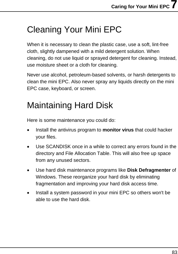 Caring for Your Mini EPC 7 83    Cleaning Your Mini EPC When it is necessary to clean the plastic case, use a soft, lint-free cloth, slightly dampened with a mild detergent solution. When cleaning, do not use liquid or sprayed detergent for cleaning. Instead, use moisture sheet or a cloth for cleaning. Never use alcohol, petroleum-based solvents, or harsh detergents to clean the mini EPC. Also never spray any liquids directly on the mini EPC case, keyboard, or screen.    Maintaining Hard Disk Here is some maintenance you could do: •  Install the antivirus program to monitor virus that could hacker your files. •  Use SCANDISK once in a while to correct any errors found in the directory and File Allocation Table. This will also free up space from any unused sectors. •  Use hard disk maintenance programs like Disk Defragmenter of Windows. These reorganize your hard disk by eliminating fragmentation and improving your hard disk access time. •  Install a system password in your mini EPC so others won&apos;t be able to use the hard disk.  