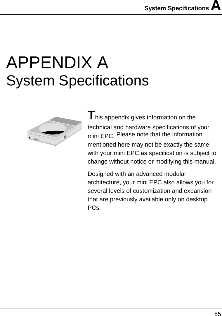System Specifications A  85  APPENDIX A    System Specifications  This appendix gives information on the technical and hardware specifications of your mini EPC. Please note that the information mentioned here may not be exactly the same with your mini EPC as specification is subject to change without notice or modifying this manual. Designed with an advanced modular architecture, your mini EPC also allows you for several levels of customization and expansion that are previously available only on desktop PCs.       