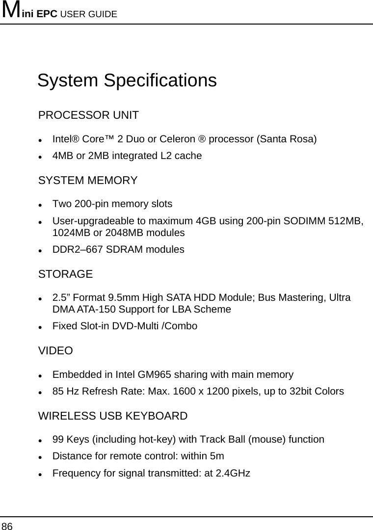 Mini EPC USER GUIDE 86  System Specifications PROCESSOR UNIT z Intel® Core™ 2 Duo or Celeron ® processor (Santa Rosa) z 4MB or 2MB integrated L2 cache SYSTEM MEMORY z Two 200-pin memory slots z User-upgradeable to maximum 4GB using 200-pin SODIMM 512MB, 1024MB or 2048MB modules z DDR2–667 SDRAM modules STORAGE  z 2.5” Format 9.5mm High SATA HDD Module; Bus Mastering, Ultra DMA ATA-150 Support for LBA Scheme z Fixed Slot-in DVD-Multi /Combo VIDEO  z Embedded in Intel GM965 sharing with main memory  z 85 Hz Refresh Rate: Max. 1600 x 1200 pixels, up to 32bit Colors WIRELESS USB KEYBOARD  z 99 Keys (including hot-key) with Track Ball (mouse) function  z Distance for remote control: within 5m z Frequency for signal transmitted: at 2.4GHz 