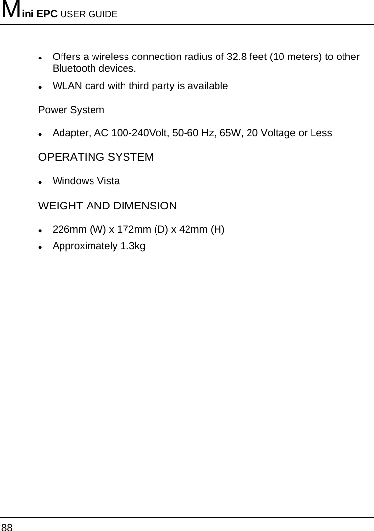 Mini EPC USER GUIDE 88  z Offers a wireless connection radius of 32.8 feet (10 meters) to other Bluetooth devices. z WLAN card with third party is available Power System z Adapter, AC 100-240Volt, 50-60 Hz, 65W, 20 Voltage or Less  OPERATING SYSTEM z Windows Vista WEIGHT AND DIMENSION z 226mm (W) x 172mm (D) x 42mm (H) z Approximately 1.3kg 