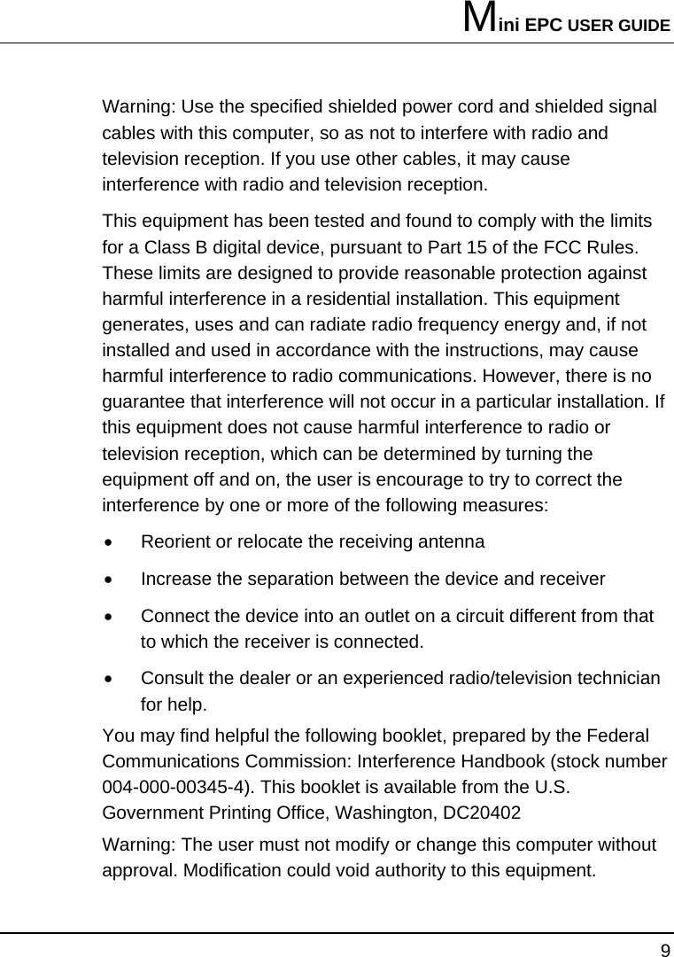 Mini EPC USER GUIDE 9  Warning: Use the specified shielded power cord and shielded signal cables with this computer, so as not to interfere with radio and television reception. If you use other cables, it may cause interference with radio and television reception. This equipment has been tested and found to comply with the limits for a Class B digital device, pursuant to Part 15 of the FCC Rules. These limits are designed to provide reasonable protection against harmful interference in a residential installation. This equipment generates, uses and can radiate radio frequency energy and, if not installed and used in accordance with the instructions, may cause harmful interference to radio communications. However, there is no guarantee that interference will not occur in a particular installation. If this equipment does not cause harmful interference to radio or television reception, which can be determined by turning the equipment off and on, the user is encourage to try to correct the interference by one or more of the following measures: •  Reorient or relocate the receiving antenna •  Increase the separation between the device and receiver •  Connect the device into an outlet on a circuit different from that to which the receiver is connected. •  Consult the dealer or an experienced radio/television technician for help. You may find helpful the following booklet, prepared by the Federal Communications Commission: Interference Handbook (stock number 004-000-00345-4). This booklet is available from the U.S. Government Printing Office, Washington, DC20402 Warning: The user must not modify or change this computer without approval. Modification could void authority to this equipment. 