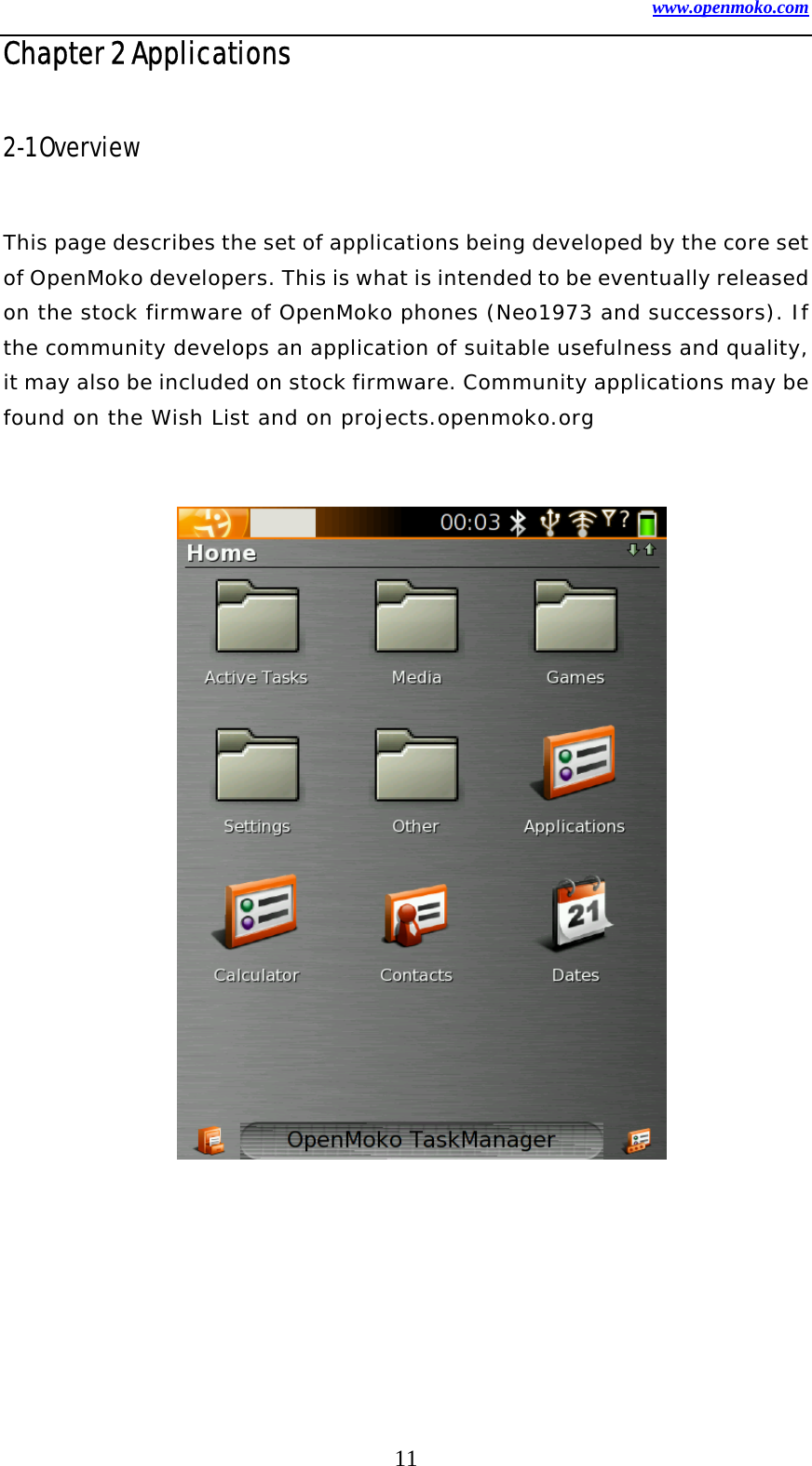 www.openmoko.com 11 Chapter 2 Applications  2-1 Overview    This page describes the set of applications being developed by the core set of OpenMoko developers. This is what is intended to be eventually released on the stock firmware of OpenMoko phones (Neo1973 and successors). If the community develops an application of suitable usefulness and quality, it may also be included on stock firmware. Community applications may be found on the Wish List and on projects.openmoko.org                      