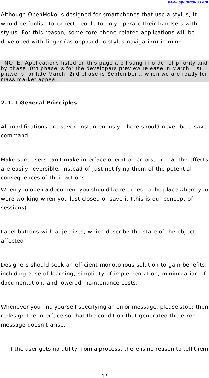 www.openmoko.com 12 Although OpenMoko is designed for smartphones that use a stylus, it would be foolish to expect people to only operate their handsets with stylus. For this reason, some core phone-related applications will be developed with finger (as opposed to stylus navigation) in mind.     NOTE: Applications listed on this page are listing in order of priority and by phase. 0th phase is for the developers preview release in March, 1st phase is for late March. 2nd phase is September... when we are ready for mass market appeal.      2-1-1 General Principles   All modifications are saved instantenously, there should never be a save command.   Make sure users can&apos;t make interface operation errors, or that the effects are easily reversible, instead of just notifying them of the potential consequences of their actions.  When you open a document you should be returned to the place where you were working when you last closed or save it (this is our concept of sessions).   Label buttons with adjectives, which describe the state of the object affected   Designers should seek an efficient monotonous solution to gain benefits, including ease of learning, simplicity of implementation, minimization of documentation, and lowered maintenance costs.   Whenever you find yourself specifying an error message, please stop; then redesign the interface so that the condition that generated the error message doesn&apos;t arise.   If the user gets no utility from a process, there is no reason to tell them 