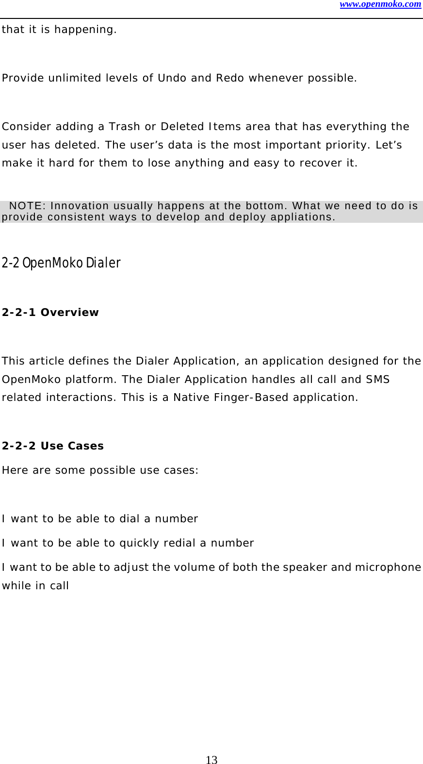 www.openmoko.com 13 that it is happening.   Provide unlimited levels of Undo and Redo whenever possible.   Consider adding a Trash or Deleted Items area that has everything the user has deleted. The user’s data is the most important priority. Let’s make it hard for them to lose anything and easy to recover it.     NOTE: Innovation usually happens at the bottom. What we need to do is provide consistent ways to develop and deploy appliations.      2-2 OpenMoko Dialer    2-2-1 Overview    This article defines the Dialer Application, an application designed for the OpenMoko platform. The Dialer Application handles all call and SMS related interactions. This is a Native Finger-Based application.   2-2-2 Use Cases  Here are some possible use cases:   I want to be able to dial a number  I want to be able to quickly redial a number  I want to be able to adjust the volume of both the speaker and microphone while in call   