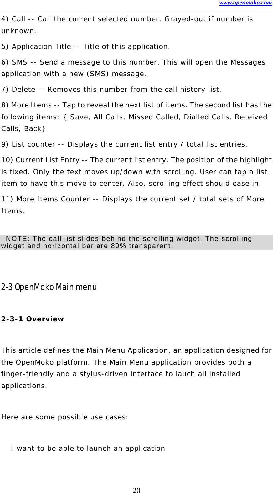 www.openmoko.com 20 4) Call -- Call the current selected number. Grayed-out if number is unknown.  5) Application Title -- Title of this application.  6) SMS -- Send a message to this number. This will open the Messages application with a new (SMS) message.  7) Delete -- Removes this number from the call history list.  8) More Items -- Tap to reveal the next list of items. The second list has the following items: { Save, All Calls, Missed Called, Dialled Calls, Received Calls, Back}  9) List counter -- Displays the current list entry / total list entries.  10) Current List Entry -- The current list entry. The position of the highlight is fixed. Only the text moves up/down with scrolling. User can tap a list item to have this move to center. Also, scrolling effect should ease in.  11) More Items Counter -- Displays the current set / total sets of More Items.     NOTE: The call list slides behind the scrolling widget. The scrolling widget and horizontal bar are 80% transparent.       2-3 OpenMoko Main menu  2-3-1 Overview    This article defines the Main Menu Application, an application designed for the OpenMoko platform. The Main Menu application provides both a finger-friendly and a stylus-driven interface to lauch all installed applications.   Here are some possible use cases:   I want to be able to launch an application  