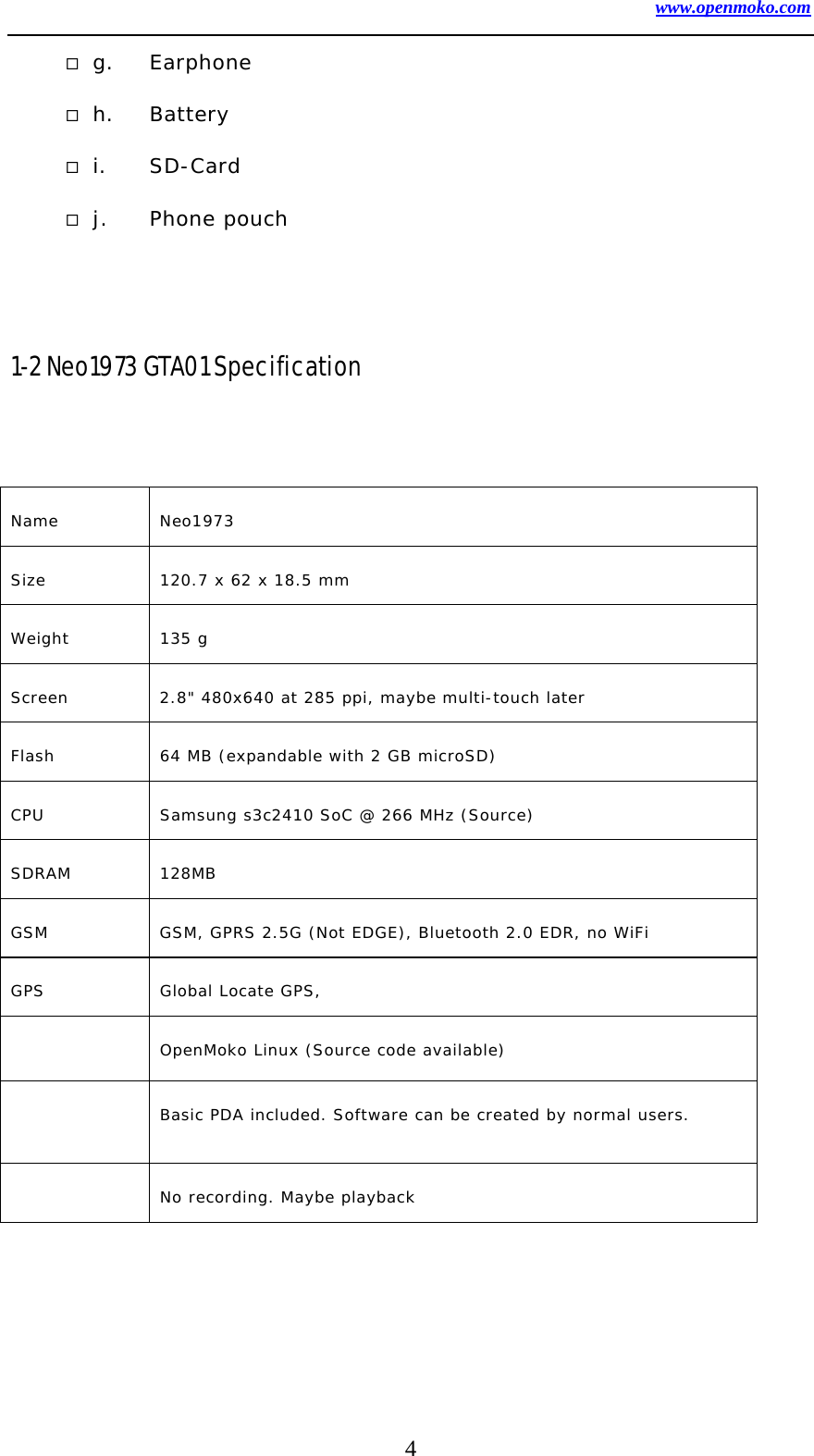 www.openmoko.com 4  g. Earphone  h. Battery  i. SD-Card  j. Phone pouch   1-2 Neo1973 GTA01 Specification   Name Neo1973  Size  120.7 x 62 x 18.5 mm  Weight 135 g  Screen  2.8&quot; 480x640 at 285 ppi, maybe multi-touch later   Flash  64 MB (expandable with 2 GB microSD)   CPU  Samsung s3c2410 SoC @ 266 MHz (Source)   SDRAM 128MB  GSM  GSM, GPRS 2.5G (Not EDGE), Bluetooth 2.0 EDR, no WiFi  GPS  Global Locate GPS,    OpenMoko Linux (Source code available)    Basic PDA included. Software can be created by normal users.    No recording. Maybe playback  