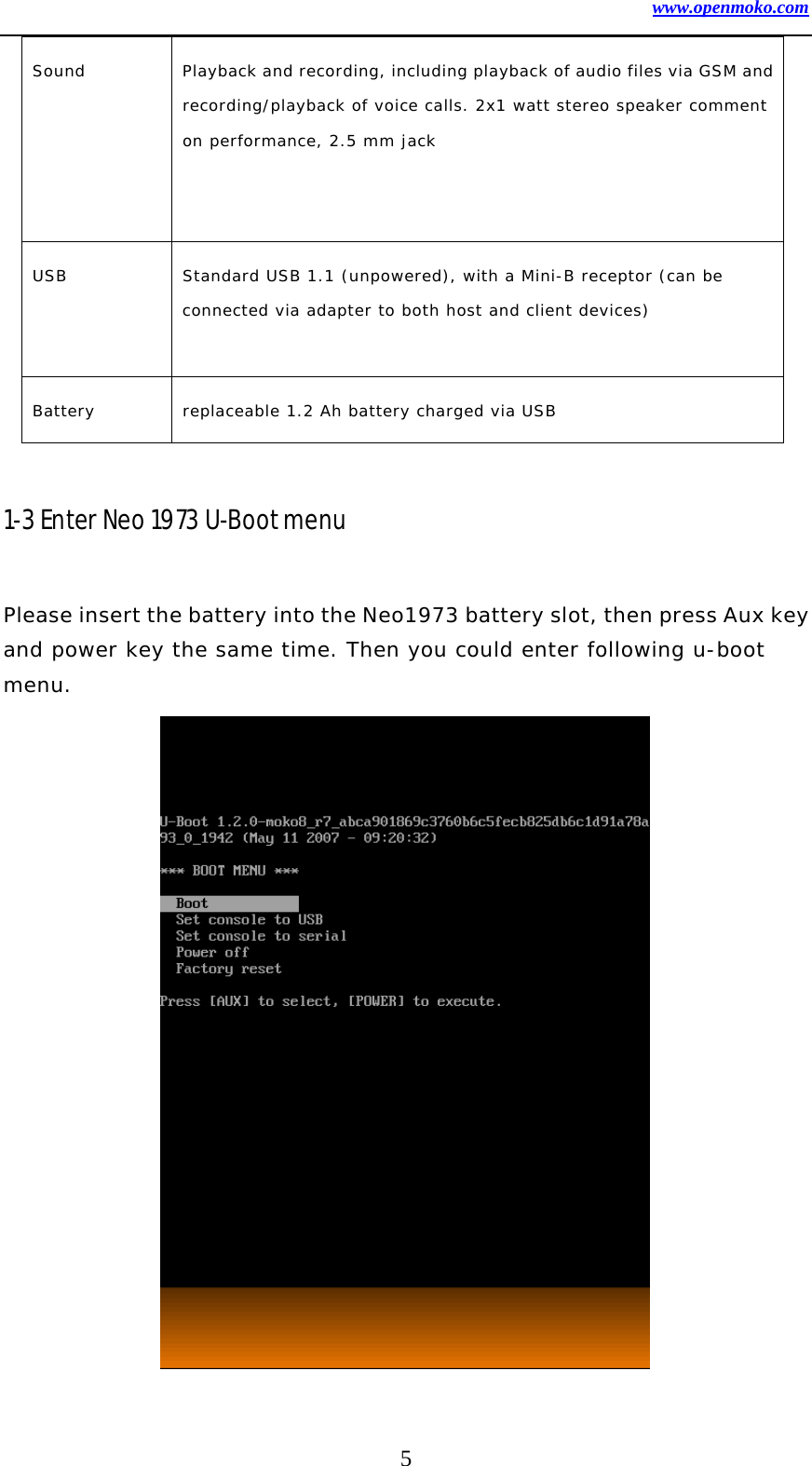 www.openmoko.com 5 Sound  Playback and recording, including playback of audio files via GSM and recording/playback of voice calls. 2x1 watt stereo speaker comment on performance, 2.5 mm jack   USB  Standard USB 1.1 (unpowered), with a Mini-B receptor (can be connected via adapter to both host and client devices)  Battery  replaceable 1.2 Ah battery charged via USB   1-3 Enter Neo 1973 U-Boot menu  Please insert the battery into the Neo1973 battery slot, then press Aux key and power key the same time. Then you could enter following u-boot menu.               
