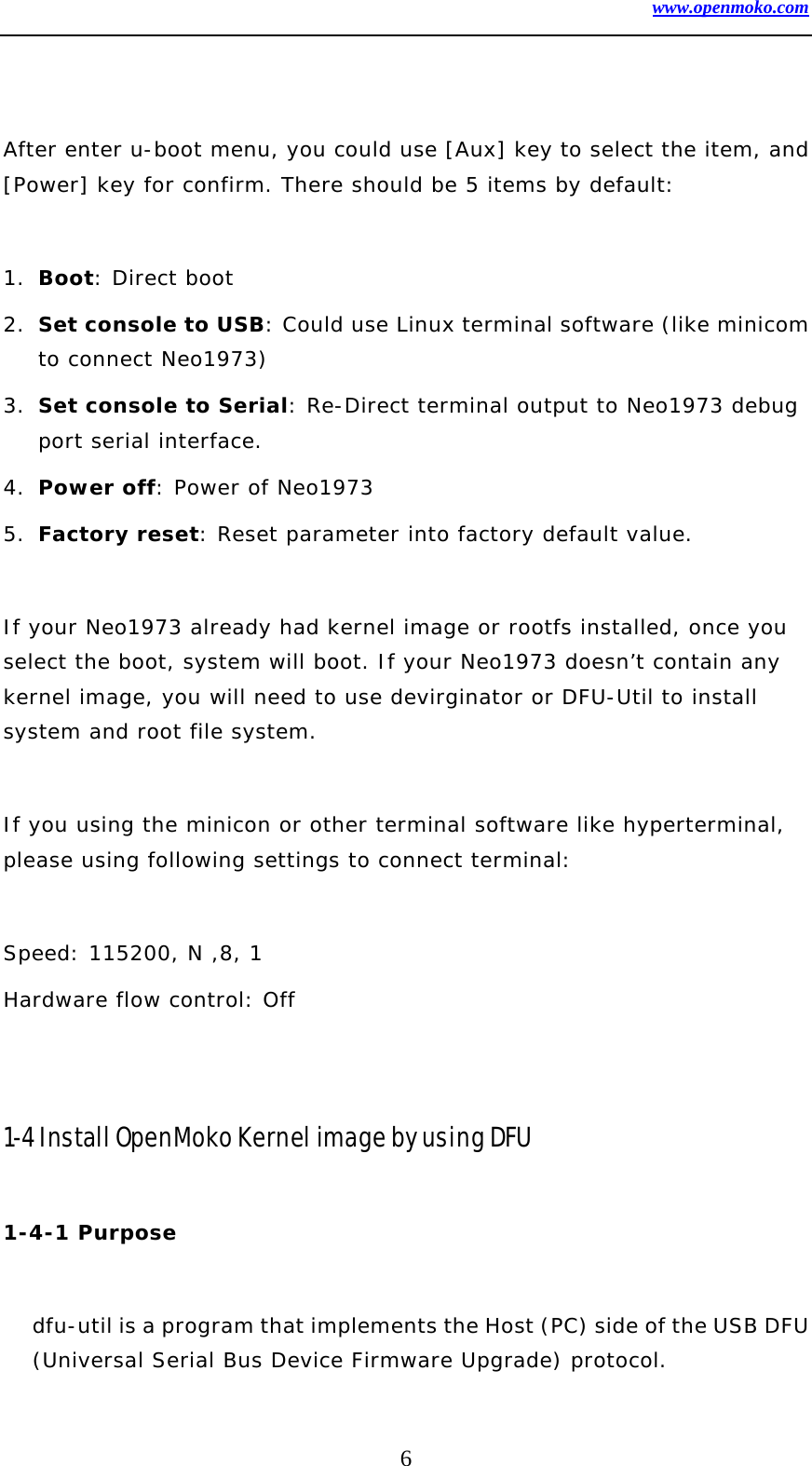 www.openmoko.com 6   After enter u-boot menu, you could use [Aux] key to select the item, and [Power] key for confirm. There should be 5 items by default:  1. Boot: Direct boot  2. Set console to USB: Could use Linux terminal software (like minicom to connect Neo1973) 3. Set console to Serial: Re-Direct terminal output to Neo1973 debug port serial interface. 4. Power off: Power of Neo1973 5. Factory reset: Reset parameter into factory default value.  If your Neo1973 already had kernel image or rootfs installed, once you select the boot, system will boot. If your Neo1973 doesn’t contain any kernel image, you will need to use devirginator or DFU-Util to install system and root file system.   If you using the minicon or other terminal software like hyperterminal, please using following settings to connect terminal:  Speed: 115200, N ,8, 1 Hardware flow control: Off   1-4 Install OpenMoko Kernel image by using DFU  1-4-1 Purpose   dfu-util is a program that implements the Host (PC) side of the USB DFU (Universal Serial Bus Device Firmware Upgrade) protocol.  