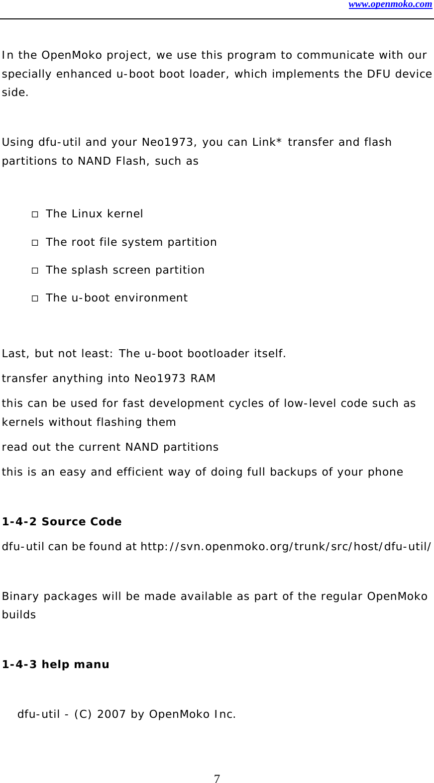 www.openmoko.com 7  In the OpenMoko project, we use this program to communicate with our specially enhanced u-boot boot loader, which implements the DFU device side.   Using dfu-util and your Neo1973, you can Link* transfer and flash partitions to NAND Flash, such as    The Linux kernel   The root file system partition   The splash screen partition   The u-boot environment   Last, but not least: The u-boot bootloader itself.  transfer anything into Neo1973 RAM  this can be used for fast development cycles of low-level code such as kernels without flashing them  read out the current NAND partitions  this is an easy and efficient way of doing full backups of your phone   1-4-2 Source Code  dfu-util can be found at http://svn.openmoko.org/trunk/src/host/dfu-util/    Binary packages will be made available as part of the regular OpenMoko builds   1-4-3 help manu  dfu-util - (C) 2007 by OpenMoko Inc. 