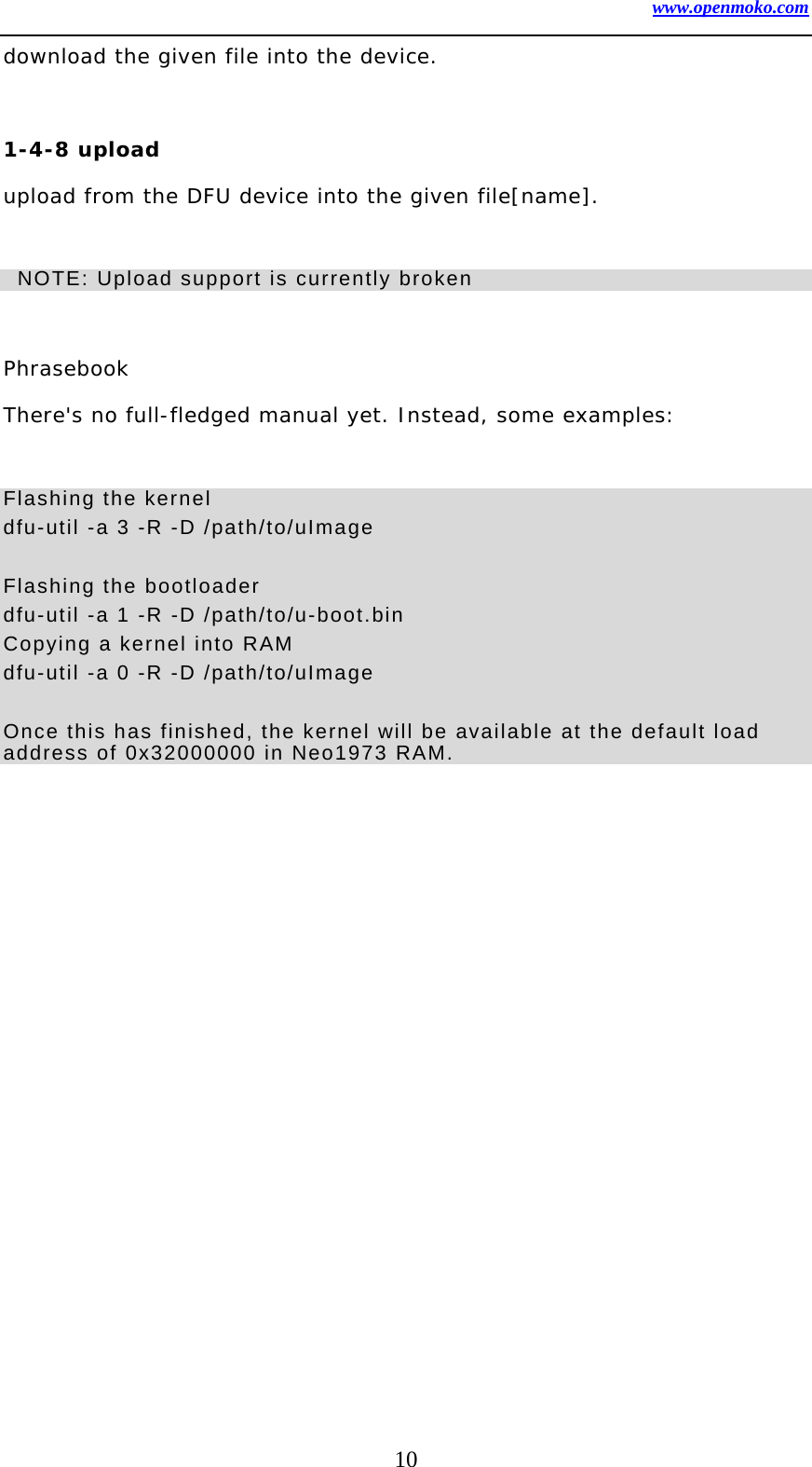 www.openmoko.com 10 download the given file into the device.   1-4-8 upload   upload from the DFU device into the given file[name].     NOTE: Upload support is currently broken      Phrasebook  There&apos;s no full-fledged manual yet. Instead, some examples:   Flashing the kernel   dfu-util -a 3 -R -D /path/to/uImage  Flashing the bootloader   dfu-util -a 1 -R -D /path/to/u-boot.bin Copying a kernel into RAM   dfu-util -a 0 -R -D /path/to/uImage  Once this has finished, the kernel will be available at the default load address of 0x32000000 in Neo1973 RAM.     