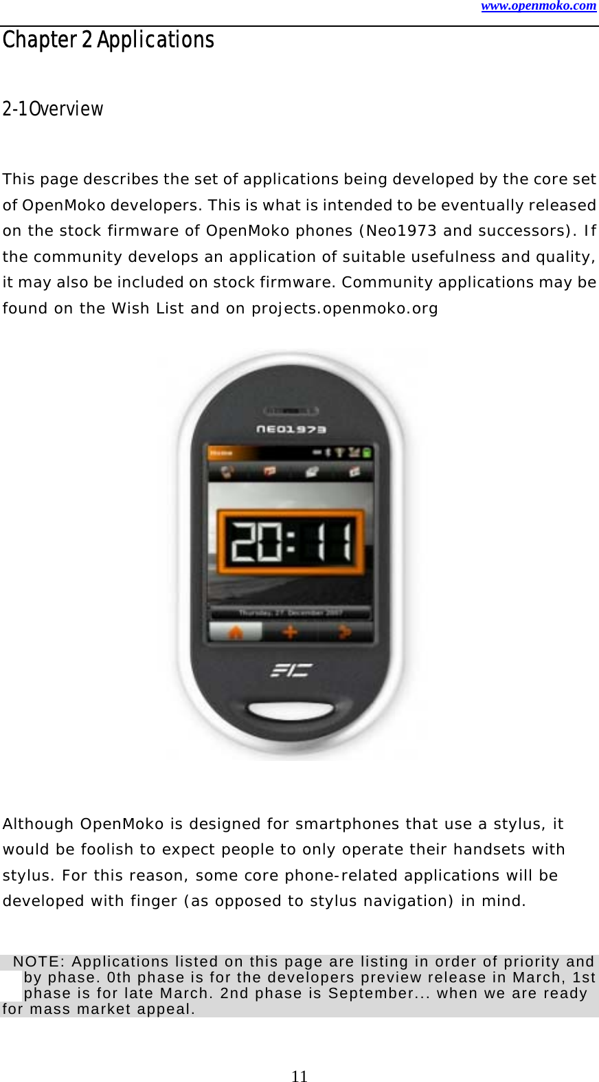 www.openmoko.com 11 Chapter 2 Applications  2-1 Overview    This page describes the set of applications being developed by the core set of OpenMoko developers. This is what is intended to be eventually released on the stock firmware of OpenMoko phones (Neo1973 and successors). If the community develops an application of suitable usefulness and quality, it may also be included on stock firmware. Community applications may be found on the Wish List and on projects.openmoko.org                Although OpenMoko is designed for smartphones that use a stylus, it would be foolish to expect people to only operate their handsets with stylus. For this reason, some core phone-related applications will be developed with finger (as opposed to stylus navigation) in mind.     NOTE: Applications listed on this page are listing in order of priority and by phase. 0th phase is for the developers preview release in March, 1st phase is for late March. 2nd phase is September... when we are ready for mass market appeal.     