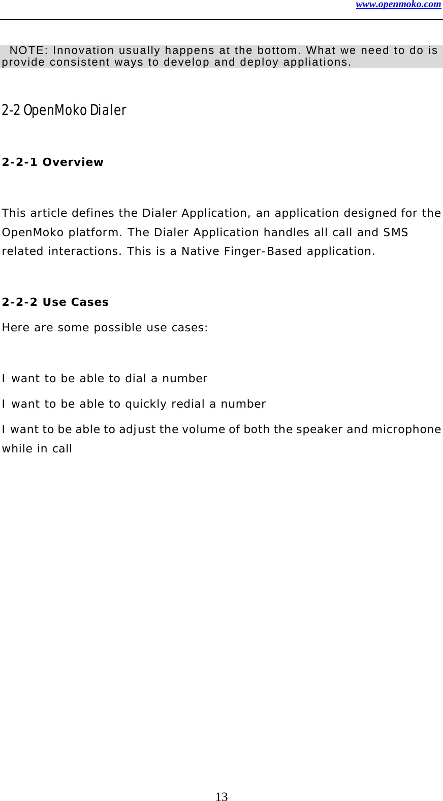 www.openmoko.com 13    NOTE: Innovation usually happens at the bottom. What we need to do is provide consistent ways to develop and deploy appliations.      2-2 OpenMoko Dialer    2-2-1 Overview    This article defines the Dialer Application, an application designed for the OpenMoko platform. The Dialer Application handles all call and SMS related interactions. This is a Native Finger-Based application.   2-2-2 Use Cases  Here are some possible use cases:   I want to be able to dial a number  I want to be able to quickly redial a number  I want to be able to adjust the volume of both the speaker and microphone while in call   