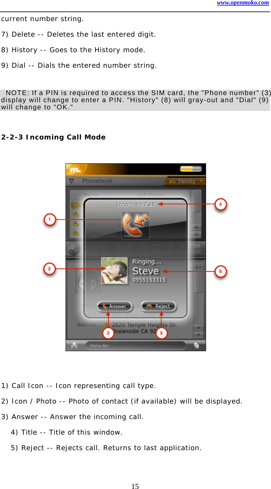 www.openmoko.com 15 current number string.   7) Delete -- Deletes the last entered digit.  8) History -- Goes to the History mode.  9) Dial -- Dials the entered number string.     NOTE: If a PIN is required to access the SIM card, the &quot;Phone number&quot; (3) display will change to enter a PIN. &quot;History&quot; (8) will gray-out and &quot;Dial&quot; (9) will change to &quot;OK.&quot;      2-2-3 Incoming Call Mode                  1) Call Icon -- Icon representing call type.  2) Icon / Photo -- Photo of contact (if available) will be displayed.  3) Answer -- Answer the incoming call.  4) Title -- Title of this window.  5) Reject -- Rejects call. Returns to last application.  