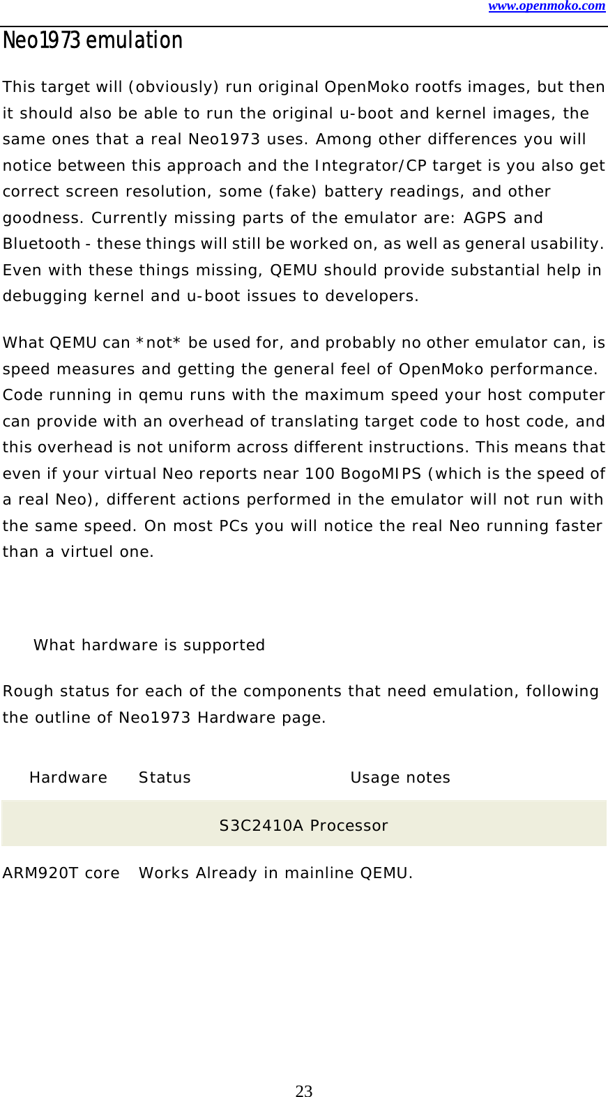 www.openmoko.com 23 Neo1973 emulation   This target will (obviously) run original OpenMoko rootfs images, but then it should also be able to run the original u-boot and kernel images, the same ones that a real Neo1973 uses. Among other differences you will notice between this approach and the Integrator/CP target is you also get correct screen resolution, some (fake) battery readings, and other goodness. Currently missing parts of the emulator are: AGPS and Bluetooth - these things will still be worked on, as well as general usability. Even with these things missing, QEMU should provide substantial help in debugging kernel and u-boot issues to developers.  What QEMU can *not* be used for, and probably no other emulator can, is speed measures and getting the general feel of OpenMoko performance. Code running in qemu runs with the maximum speed your host computer can provide with an overhead of translating target code to host code, and this overhead is not uniform across different instructions. This means that even if your virtual Neo reports near 100 BogoMIPS (which is the speed of a real Neo), different actions performed in the emulator will not run with the same speed. On most PCs you will notice the real Neo running faster than a virtuel one.   What hardware is supported  Rough status for each of the components that need emulation, following the outline of Neo1973 Hardware page.  Hardware   Status Usage notes  S3C2410A Processor  ARM920T core   Works Already in mainline QEMU.  