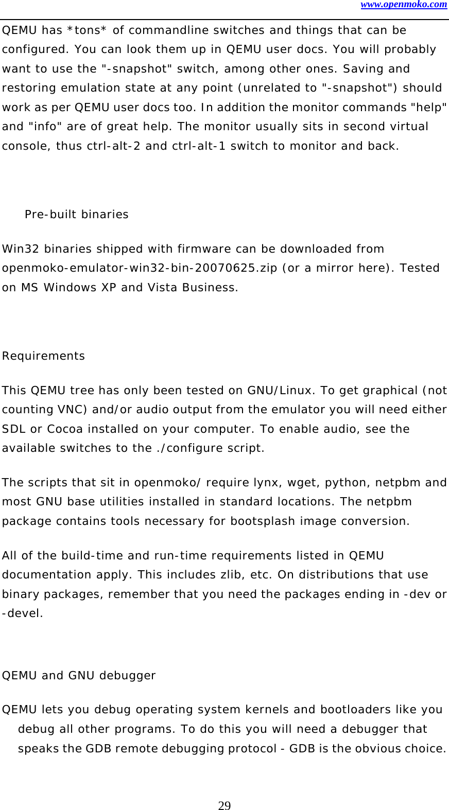 www.openmoko.com 29 QEMU has *tons* of commandline switches and things that can be configured. You can look them up in QEMU user docs. You will probably want to use the &quot;-snapshot&quot; switch, among other ones. Saving and restoring emulation state at any point (unrelated to &quot;-snapshot&quot;) should work as per QEMU user docs too. In addition the monitor commands &quot;help&quot; and &quot;info&quot; are of great help. The monitor usually sits in second virtual console, thus ctrl-alt-2 and ctrl-alt-1 switch to monitor and back.   Pre-built binaries  Win32 binaries shipped with firmware can be downloaded from openmoko-emulator-win32-bin-20070625.zip (or a mirror here). Tested on MS Windows XP and Vista Business.   Requirements  This QEMU tree has only been tested on GNU/Linux. To get graphical (not counting VNC) and/or audio output from the emulator you will need either SDL or Cocoa installed on your computer. To enable audio, see the available switches to the ./configure script.  The scripts that sit in openmoko/ require lynx, wget, python, netpbm and most GNU base utilities installed in standard locations. The netpbm package contains tools necessary for bootsplash image conversion.  All of the build-time and run-time requirements listed in QEMU documentation apply. This includes zlib, etc. On distributions that use binary packages, remember that you need the packages ending in -dev or -devel.   QEMU and GNU debugger  QEMU lets you debug operating system kernels and bootloaders like you debug all other programs. To do this you will need a debugger that speaks the GDB remote debugging protocol - GDB is the obvious choice. 