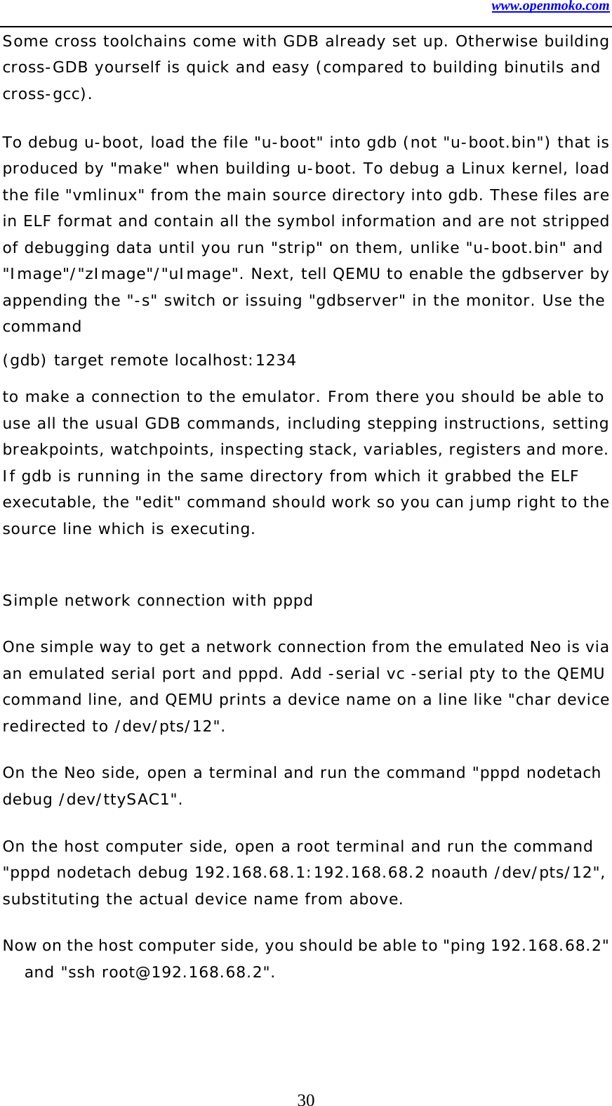 www.openmoko.com 30 Some cross toolchains come with GDB already set up. Otherwise building cross-GDB yourself is quick and easy (compared to building binutils and cross-gcc).  To debug u-boot, load the file &quot;u-boot&quot; into gdb (not &quot;u-boot.bin&quot;) that is produced by &quot;make&quot; when building u-boot. To debug a Linux kernel, load the file &quot;vmlinux&quot; from the main source directory into gdb. These files are in ELF format and contain all the symbol information and are not stripped of debugging data until you run &quot;strip&quot; on them, unlike &quot;u-boot.bin&quot; and &quot;Image&quot;/&quot;zImage&quot;/&quot;uImage&quot;. Next, tell QEMU to enable the gdbserver by appending the &quot;-s&quot; switch or issuing &quot;gdbserver&quot; in the monitor. Use the command  (gdb) target remote localhost:1234 to make a connection to the emulator. From there you should be able to use all the usual GDB commands, including stepping instructions, setting breakpoints, watchpoints, inspecting stack, variables, registers and more. If gdb is running in the same directory from which it grabbed the ELF executable, the &quot;edit&quot; command should work so you can jump right to the source line which is executing.   Simple network connection with pppd  One simple way to get a network connection from the emulated Neo is via an emulated serial port and pppd. Add -serial vc -serial pty to the QEMU command line, and QEMU prints a device name on a line like &quot;char device redirected to /dev/pts/12&quot;.  On the Neo side, open a terminal and run the command &quot;pppd nodetach debug /dev/ttySAC1&quot;.  On the host computer side, open a root terminal and run the command &quot;pppd nodetach debug 192.168.68.1:192.168.68.2 noauth /dev/pts/12&quot;, substituting the actual device name from above.  Now on the host computer side, you should be able to &quot;ping 192.168.68.2&quot; and &quot;ssh root@192.168.68.2&quot;.   