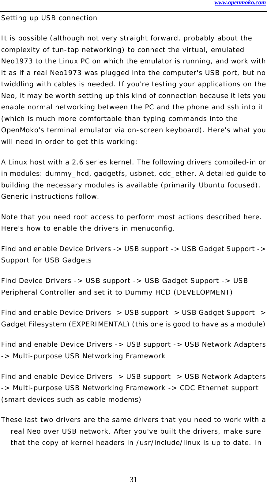 www.openmoko.com 31 Setting up USB connection  It is possible (although not very straight forward, probably about the complexity of tun-tap networking) to connect the virtual, emulated Neo1973 to the Linux PC on which the emulator is running, and work with it as if a real Neo1973 was plugged into the computer&apos;s USB port, but no twiddling with cables is needed. If you&apos;re testing your applications on the Neo, it may be worth setting up this kind of connection because it lets you enable normal networking between the PC and the phone and ssh into it (which is much more comfortable than typing commands into the OpenMoko&apos;s terminal emulator via on-screen keyboard). Here&apos;s what you will need in order to get this working:  A Linux host with a 2.6 series kernel. The following drivers compiled-in or in modules: dummy_hcd, gadgetfs, usbnet, cdc_ether. A detailed guide to building the necessary modules is available (primarily Ubuntu focused). Generic instructions follow.  Note that you need root access to perform most actions described here. Here&apos;s how to enable the drivers in menuconfig.  Find and enable Device Drivers -&gt; USB support -&gt; USB Gadget Support -&gt; Support for USB Gadgets  Find Device Drivers -&gt; USB support -&gt; USB Gadget Support -&gt; USB Peripheral Controller and set it to Dummy HCD (DEVELOPMENT)  Find and enable Device Drivers -&gt; USB support -&gt; USB Gadget Support -&gt; Gadget Filesystem (EXPERIMENTAL) (this one is good to have as a module)   Find and enable Device Drivers -&gt; USB support -&gt; USB Network Adapters -&gt; Multi-purpose USB Networking Framework  Find and enable Device Drivers -&gt; USB support -&gt; USB Network Adapters -&gt; Multi-purpose USB Networking Framework -&gt; CDC Ethernet support (smart devices such as cable modems)  These last two drivers are the same drivers that you need to work with a real Neo over USB network. After you&apos;ve built the drivers, make sure that the copy of kernel headers in /usr/include/linux is up to date. In 